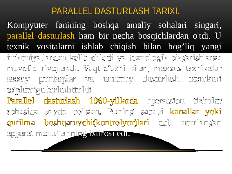 PARALLEL DASTURLASH TARIXI. Kompyuter fanining boshqa amaliy sohalari singari, parallel dasturlash ham bir necha bosqichlardan o&#39;tdi. U texnik vositalarni ishlab chiqish bilan bog’liq yangi imkoniyatlardan kelib chiqdi va texnologik o&#39;zgarishlarga muvofiq rivojlandi. Vaqt o&#39;tishi bilan, maxsus texnikalar asosiy printsiplar va umumiy dasturlash texnikasi to&#39;plamiga birlashtirildi. Parallel dasturlash 1960-yillarda operatsion tizimlar sohasida paydo bo&#39;lgan. Buning sababi kanallar yoki qurilma boshqaruvchi(kontrolyor)lari deb nomlangan apparat modullarining ixtirosi edi. 