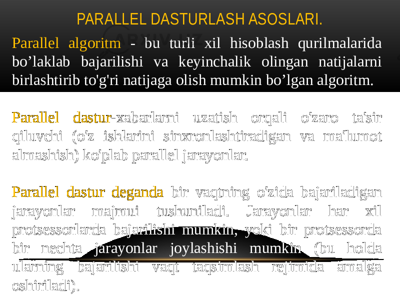 PARALLEL DASTURLASH ASOSLARI. Parallel algoritm - bu turli xil hisoblash qurilmalarida bo’laklab bajarilishi va keyinchalik olingan natijalarni birlashtirib to&#39;g&#39;ri natijaga olish mumkin bo’lgan algoritm. Parallel dastur -xabarlarni uzatish orqali o&#39;zaro ta&#39;sir qiluvchi (o&#39;z ishlarini sinxronlashtiradigan va ma&#39;lumot almashish) ko&#39;plab parallel jarayonlar. Parallel dastur deganda bir vaqtning o&#39;zida bajariladigan jarayonlar majmui tushuniladi. Jarayonlar har xil protsessorlarda bajarilishi mumkin, yoki bir protsessorda bir nechta jarayonlar joylashishi mumkin (bu holda ularning bajarilishi vaqt taqsimlash rejimida amalga oshiriladi). 