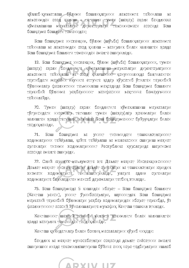 қўллаб-қувватлаш бўлими бошлиқларини лавозимга тайинлаш ва лавозимдан озод қилиш – тегишли туман (шаҳар) аҳоли бандликка кўмаклашиш марказлари директорлари тавсияномаси асосида Бош бошқарма бошлиғи томонидан; Бош бошқарма инспекция, бўлим (шўъба) бошлиқларини лавозимга тайинлаш ва лавозимдан озод қилиш – вазирлик билан келишган ҳолда Бош бошқарма бошлиғи томонидан амалга оширилади. 19. Бош бошқарма инспекция, бўлим (шўъба) бошлиқларини, туман (шаҳар) аҳоли бандлигига кўмаклашиш марказлари директорларини лавозимга тайинлаш ва озод қилишнинг қонунчиликда белгиланган тартибдаги жараёни якунига етгунга қадар кўрсатиб ўтилган таркибий бўлинмалар фаолиятини таъминлаш мақсадида Бош бошқарма бошлиғи таркибий бўлинма раҳбарининг вазифасини вақтинча бажарувчини тайинлайди. 20. Туман (шаҳар) аҳоли бандлигига кўмаклашиш марказлари тўғрисидаги низомлар тегишли туман (шаҳар)лар ҳокимлари билан келишган ҳолда тегишли равишда Бош бошқарманинг буйруқлари билан тасдиқланади. 21. Бош бошқарма ва унинг тизимидаги ташкилотларнинг ходимларини тайёрлаш, қайта тайёрлаш ва малакасини ошириш меҳнат органлари тизими ходимларининг Республика курсларида шартнома асосида амалга оширади. 22. Олий юридик маълумотга эга Давлат меҳнат Инспекциясининг Давлат меҳнат инспекторлари давлат органлари ва ташкилотлари юридик хизмати ходимларига тенглаштирилади, уларга адлия органлари ходимларига бериладиган мансаб даражалари татбиқ этилади. 23. Бош бошқармада 5 кишидан иборат – Бош бошқарма бошлиғи (Кенгаш раиси), унинг ўринбосарлари, шунингдек Бош бошқарма марказий таркибий бўлимлари раҳбар ходимларидан иборат таркибда, ўз фаолиятининг асосий йўналишларига мувофиқ Кенгаш ташкил этилади. Кенгашнинг шахсий таркиби вилояти ҳокимлиги билан келишилган ҳолда вазирлик томонидан тасдиқланади. Кенгаш қуйидагилар билан боғлиқ масалаларни кўриб чиқади: бандлик ва меҳнат муносабатлари соҳасида давлат сиёсатини амалга оширишни янада такомиллаштириш бўйича аниқ чора-тадбирларни ишлаб 