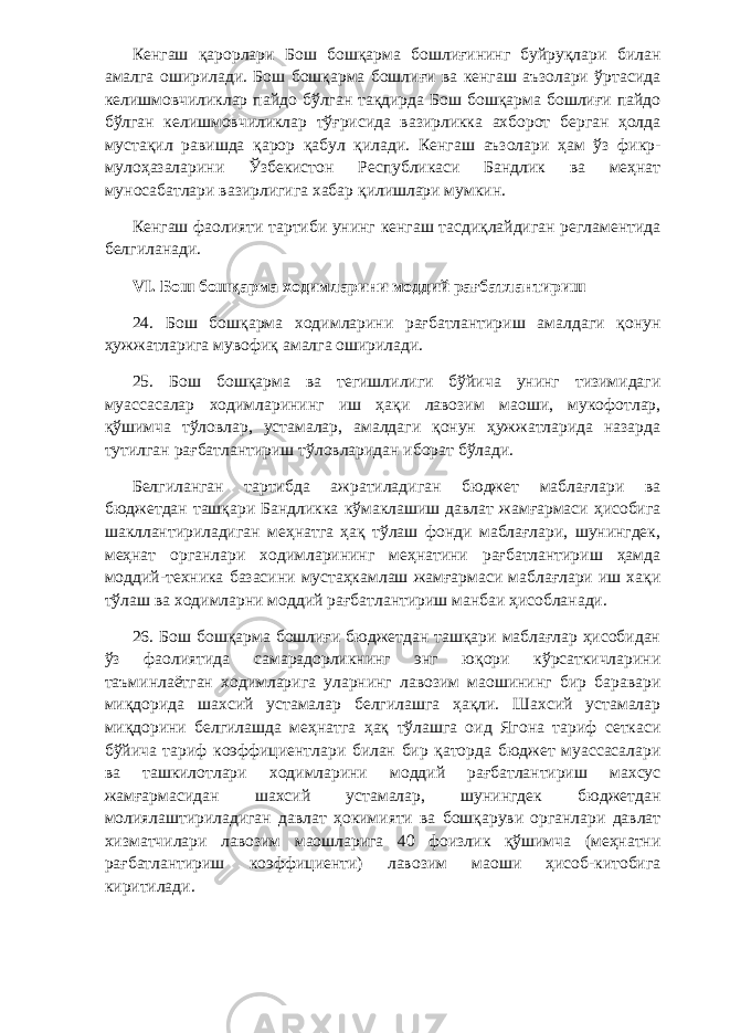 Кенгаш қарорлари Бош бошқарма бошлиғининг буйруқлари билан амалга оширилади. Бош бошқарма бошлиғи ва кенгаш аъзолари ўртасида келишмовчиликлар пайдо бўлган тақдирда Бош бошқарма бошлиғи пайдо бўлган келишмовчиликлар тўғрисида вазирликка ахборот берган ҳолда мустақил равишда қарор қабул қилади. Кенгаш аъзолари ҳам ўз фикр- мулоҳазаларини Ўзбекистон Республикаси Бандлик ва меҳнат муносабатлари вазирлигига хабар қилишлари мумкин. Кенгаш фаолияти тартиби унинг кенгаш тасдиқлайдиган регламентида белгиланади. VI. Бош бошқарма ходимларини моддий рағбатлантириш 24. Бош бошқарма ходимларини рағбатлантириш амалдаги қонун ҳужжатларига мувофиқ амалга оширилади. 25. Бош бошқарма ва тегишлилиги бўйича унинг тизимидаги муассасалар ходимларининг иш ҳақи лавозим маоши, мукофотлар, қўшимча тўловлар, устамалар, амалдаги қонун ҳужжатларида назарда тутилган рағбатлантириш тўловларидан иборат бўлади. Белгиланган тартибда ажратиладиган бюджет маблағлари ва бюджетдан ташқари Бандликка кўмаклашиш давлат жамғармаси ҳисобига шакллантириладиган меҳнатга ҳақ тўлаш фонди маблағлари, шунингдек, меҳнат органлари ходимларининг меҳнатини рағбатлантириш ҳамда моддий-техника базасини мустаҳкамлаш жамғармаси маблағлари иш хақи тўлаш ва ходимларни моддий рағбатлантириш манбаи ҳисобланади.                 26. Бош бошқарма бошлиғи бюджетдан ташқари маблағлар ҳисобидан ўз фаолиятида самарадорликнинг энг юқори кўрсаткичларини таъминлаётган ходимларига уларнинг лавозим маошининг бир баравари миқдорида шахсий устамалар белгилашга ҳақли. Шахсий устамалар миқдорини белгилашда меҳнатга ҳақ тўлашга оид Ягона тариф сеткаси бўйича тариф коэффициентлари билан бир қаторда бюджет муассасалари ва ташкилотлари ходимларини моддий рағбатлантириш махсус жамғармасидан шахсий устамалар, шунингдек бюджетдан молиялаштириладиган давлат ҳокимияти ва бошқаруви органлари давлат хизматчилари лавозим маошларига 40 фоизлик қўшимча (меҳнатни рағбатлантириш коэффициенти) лавозим маоши ҳисоб-китобига киритилади. 