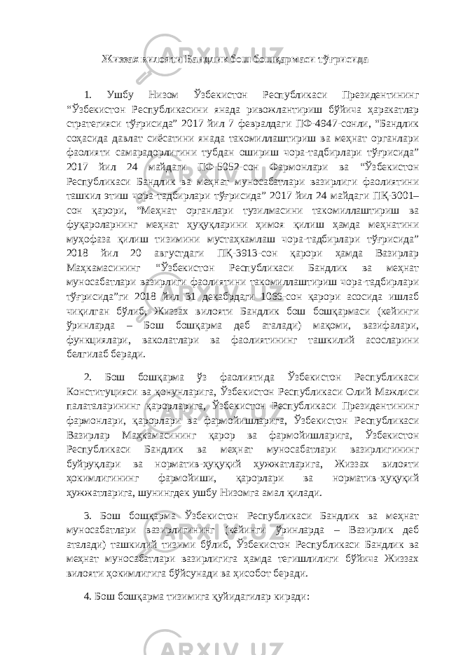  Жиззах вилояти Бандлик бош бошқармаси тўғрисида 1. Ушбу Низом Ўзбекистон Республикаси Президентининг “Ўзбекистон Республикасини янада ривожлантириш бўйича ҳаракатлар стратегияси тўғрисида” 2017 йил 7 февралдаги ПФ-4947-сонли, “Бандлик соҳасида давлат сиёсатини янада такомиллаштириш ва меҳнат органлари фаолияти самарадорлигини тубдан ошириш чора-тадбирлари тўғрисида” 2017 йил 24 майдаги ПФ-5052-сон Фармонлари ва “Ўзбекистон Республикаси Бандлик ва меҳнат муносабатлари вазирлиги фаолиятини ташкил этиш чора-тадбирлари тўғрисида” 2017 йил 24 майдаги ПҚ-3001– сон қарори, “Меҳнат органлари тузилмасини такомиллаштириш ва фуқароларнинг меҳнат ҳуқуқларини ҳимоя қилиш ҳамда меҳнатини муҳофаза қилиш тизимини мустаҳкамлаш чора-тадбирлари тўғрисида” 2018 йил 20 августдаги ПҚ-3913-сон қарори ҳамда Вазирлар Маҳкамасининг “Ўзбекистон Республикаси Бандлик ва меҳнат муносабатлари вазирлиги фаолиятини такомиллаштириш чора-тадбирлари тўғрисида”ги 2018 йил 31 декабрдаги 1066-сон қарори асосида ишлаб чиқилган бўлиб, Жиззах вилояти Бандлик бош бошқармаси (кейинги ўринларда – Бош бошқарма деб аталади) мақоми, вазифалари, функциялари, ваколатлари ва фаолиятининг ташкилий асосларини белгилаб беради. 2. Бош бошқарма ўз фаолиятида Ўзбекистон Республикаси Конституцияси ва қонунларига, Ўзбекистон Республикаси Олий Мажлиси палаталарининг қарорларига, Ўзбекистон Республикаси Президентининг фармонлари, қарорлари ва фармойишларига, Ўзбекистон Республикаси Вазирлар Маҳкамасининг қарор ва фармойишларига, Ўзбекистон Республикаси Бандлик ва меҳнат муносабатлари вазирлигининг буйруқлари ва норматив-ҳуқуқий ҳужжатларига, Жиззах вилояти ҳокимлигининг фармойиши, қарорлари ва норматив-ҳуқуқий ҳужжатларига, шунингдек ушбу Низомга амал қилади. 3. Бош бошқарма Ўзбекистон Республикаси Бандлик ва меҳнат муносабатлари вазирлигининг (кейинги ўринларда – Вазирлик деб аталади) ташкилий тизими бўлиб, Ўзбекистон Республикаси Бандлик ва меҳнат муносабатлари вазирлигига ҳамда тегишлилиги бўйича Жиззах вилояти ҳокимлигига бўйсунади ва ҳисобот беради. 4. Бош бошқарма тизимига қуйидагилар киради: 