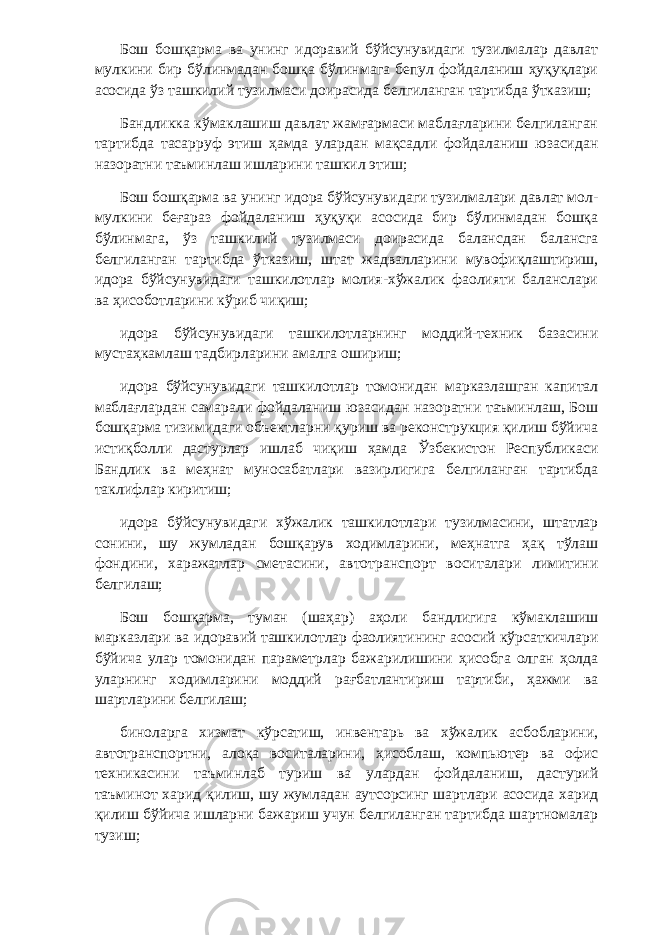 Бош бошқарма ва унинг идоравий бўйсунувидаги тузилмалар давлат мулкини бир бўлинмадан бошқа бўлинмага бепул фойдаланиш ҳуқуқлари асосида ўз ташкилий тузилмаси доирасида белгиланган тартибда ўтказиш; Бандликка кўмаклашиш давлат жамғармаси маблағларини белгиланган тартибда тасарруф этиш ҳамда улардан мақсадли фойдаланиш юзасидан назоратни таъминлаш ишларини ташкил этиш; Бош бошқарма ва унинг идора бўйсунувидаги тузилмалари давлат мол- мулкини беғараз фойдаланиш ҳуқуқи асосида бир бўлинмадан бошқа бўлинмага, ўз ташкилий тузилмаси доирасида балансдан балансга белгиланган тартибда ўтказиш, штат жадвалларини мувофиқлаштириш, идора бўйсунувидаги ташкилотлар молия-хўжалик фаолияти баланслари ва ҳисоботларини кўриб чиқиш; идора бўйсунувидаги ташкилотларнинг моддий-техник базасини мустаҳкамлаш тадбирларини амалга ошириш; идора бўйсунувидаги ташкилотлар томонидан марказлашган капитал маблағлардан самарали фойдаланиш юзасидан назоратни таъминлаш, Бош бошқарма тизимидаги объектларни қуриш ва реконструкция қилиш бўйича истиқболли дастурлар ишлаб чиқиш ҳамда Ўзбекистон Республикаси Бандлик ва меҳнат муносабатлари вазирлигига белгиланган тартибда таклифлар киритиш; идора бўйсунувидаги хўжалик ташкилотлари тузилмасини, штатлар сонини, шу жумладан бошқарув ходимларини, меҳнатга ҳақ тўлаш фондини, харажатлар сметасини, автотранспорт воситалари лимитини белгилаш; Бош бошқарма, туман (шаҳар) аҳоли бандлигига кўмаклашиш марказлари ва идоравий ташкилотлар фаолиятининг асосий кўрсаткичлари бўйича улар томонидан параметрлар бажарилишини ҳисобга олган ҳолда уларнинг ходимларини моддий рағбатлантириш тартиби, ҳажми ва шартларини белгилаш; биноларга хизмат кўрсатиш, инвентарь ва хўжалик асбобларини, автотранспортни, алоқа воситаларини, ҳисоблаш, компьютер ва офис техникасини таъминлаб туриш ва улардан фойдаланиш, дастурий таъминот харид қилиш, шу жумладан аутсорсинг шартлари асосида харид қилиш бўйича ишларни бажариш учун белгиланган тартибда шартномалар тузиш; 