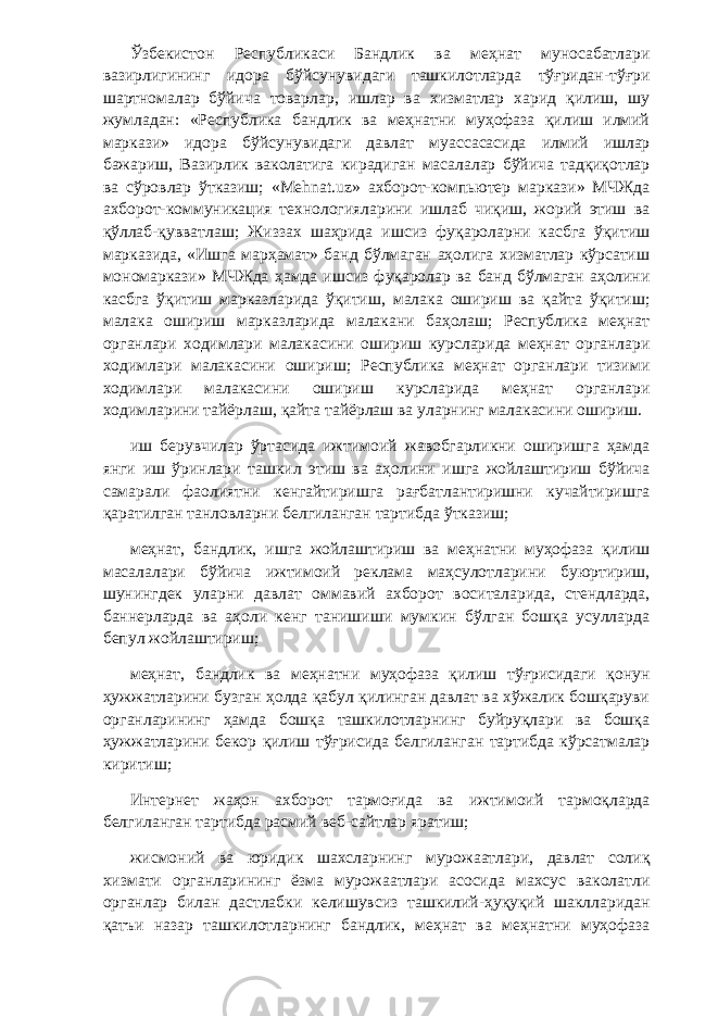 Ўзбекистон Республикаси Бандлик ва меҳнат муносабатлари вазирлигининг идора бўйсунувидаги ташкилотларда тўғридан-тўғри шартномалар бўйича товарлар, ишлар ва хизматлар харид қилиш, шу жумладан: «Республика бандлик ва меҳнатни муҳофаза қилиш илмий маркази» идора бўйсунувидаги давлат муассасасида илмий ишлар бажариш, Вазирлик ваколатига кирадиган масалалар бўйича тадқиқотлар ва сўровлар ўтказиш; «Mehnat.uz» ахборот-компьютер маркази» МЧЖда ахборот-коммуникация технологияларини ишлаб чиқиш, жорий этиш ва қўллаб-қувватлаш; Жиззах шаҳрида ишсиз фуқароларни касбга ўқитиш марказида, «Ишга марҳамат» банд бўлмаган аҳолига хизматлар кўрсатиш мономаркази» МЧЖда ҳамда ишсиз фуқаролар ва банд бўлмаган аҳолини касбга ўқитиш марказларида ўқитиш, малака ошириш ва қайта ўқитиш; малака ошириш марказларида малакани баҳолаш; Республика меҳнат органлари ходимлари малакасини ошириш курсларида меҳнат органлари ходимлари малакасини ошириш; Республика меҳнат органлари тизими ходимлари малакасини ошириш курсларида меҳнат органлари ходимларини тайёрлаш, қайта тайёрлаш ва уларнинг малакасини ошириш. иш берувчилар ўртасида ижтимоий жавобгарликни оширишга ҳамда янги иш ўринлари ташкил этиш ва аҳолини ишга жойлаштириш бўйича самарали фаолиятни кенгайтиришга рағбатлантиришни кучайтиришга қаратилган танловларни белгиланган тартибда ўтказиш; меҳнат, бандлик, ишга жойлаштириш ва меҳнатни муҳофаза қилиш масалалари бўйича ижтимоий реклама маҳсулотларини буюртириш, шунингдек уларни давлат оммавий ахборот воситаларида, стендларда, баннерларда ва аҳоли кенг танишиши мумкин бўлган бошқа усулларда бепул жойлаштириш; меҳнат, бандлик ва меҳнатни муҳофаза қилиш тўғрисидаги қонун ҳужжатларини бузган ҳолда қабул қилинган давлат ва хўжалик бошқаруви органларининг ҳамда бошқа ташкилотларнинг буйруқлари ва бошқа ҳужжатларини бекор қилиш тўғрисида белгиланган тартибда кўрсатмалар киритиш; Интернет жаҳон ахборот тармоғида ва ижтимоий тармоқларда белгиланган тартибда расмий веб-сайтлар яратиш; жисмоний ва юридик шахсларнинг мурожаатлари, давлат солиқ хизмати органларининг ёзма мурожаатлари асосида махсус ваколатли органлар билан дастлабки келишувсиз ташкилий-ҳуқуқий шаклларидан қатъи назар ташкилотларнинг бандлик, меҳнат ва меҳнатни муҳофаза 