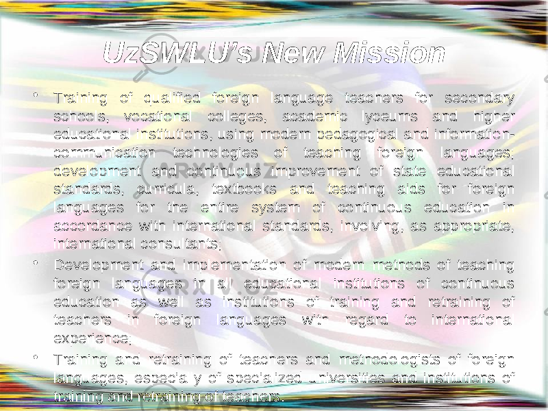 UzSWLU’s New Mission • Training of qualified foreign language teachers for secondary schools, vocational colleges, academic lyceums and higher educational institutions, using modern pedagogical and information- communication technologies of teaching foreign languages; development and continuous improvement of state educational standards, curricula, textbooks and teaching aids for foreign languages for the entire system of continuous education in accordance with international standards, involving, as appropriate, international consultants; • Development and implementation of modern methods of teaching foreign languages in all educational institutions of continuous education as well as institutions of training and retraining of teachers in foreign languages with regard to international experience; • Training and retraining of teachers and methodologists of foreign languages, especially of specialized universities and institutions of training and retraining of teachers. 