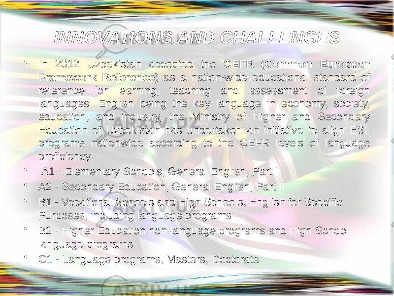 INNOVATIONS AND CHALLENGES • In 2012 Uzbekistan accepted the CEFR (Common European Framework Reference) as a nation-wide educational standard of reference for learning, teaching and assessment of foreign languages. English being the key language in economy, society, education, and industry, the Ministry of Higher and Secondary Education of Uzbekistan has undertaken an initiative to align ESL programs nationwide according to the CEFR levels of language proficiency: •   A1 - Elementary Schools, General English, Part I • A2 - Secondary Education, General English, Part II • B1 - Vocational Schools and High Schools, English for Specific Purposes, including language programs • B2 - Higher Education non-language programs and High School language programs • C1 - Language programs, Masters, Doctorate 
