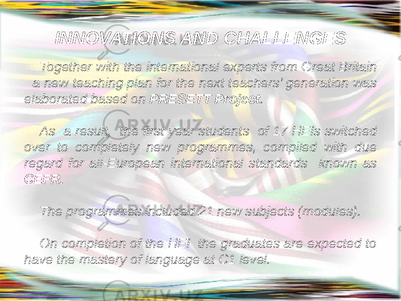INNOVATIONS AND CHALLENGES Together with the international experts from Great Britain a new teaching plan for the next teachers’ generation was elaborated based on PRESETT Project . As a result, the first year students of 17 HEIs switched over to completely new programmes, compiled with due regard for all-European international standards known as CEFR. The programmes included 21 new subjects (modules). On completion of the HEI the graduates are expected to have the mastery of language at C1 level. 