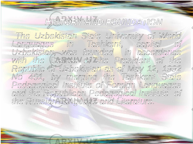  HISTORY AND FOUNDATION The Uzbekistan State University of World Languages in Tashkent, capital of Uzbekistan, was founded in accordance with the Decree of the President of the Republic of Uzbekistan as of May 12, 1992 No 401, by merging the Tashkent State Pedagogical Institute of Foreign Languages and the Republican Pedagogical Institute of the Russian Language and Literature. 