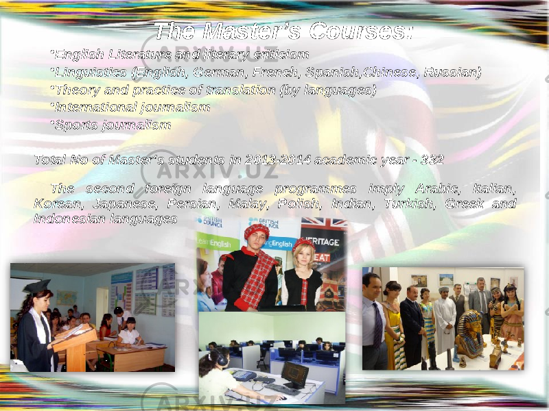 The Master’s Courses: • English Literature and literary criticism • Linguistics (English, German, French, Spanish,Chinese, Russian) • Theory and practice of translation (by languages) • International journalism • Sports journalism Total No of Master’s students in 2013-2014 academic year - 332 The second foreign language programmes imply Arabic, Italian, Korean, Japanese, Persian, Malay, Polish, Indian, Turkish, Greek and Indonesian languages 