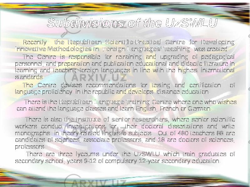  Subdivisions of the UzSWLU Recently the Republican Scientific-Practical Centre for Developing Innovative Methodologies in Foreign Languages’ Teaching was created. The Centre is responsible for retraining and upgrading of pedagogical personnel, and preparation and publication educational and didactic literature in learning and teaching foreign languages in line with the highest international standards. The Centre devises recommendations for testing and certification of language proficiency in the republic and develops distance education. There is the Republican Language Training Centre where one who wishes can attend the language classes and learn English, French or German. There is also the institute of senior researchers, where senior scientific workers conduct investigations for their doctoral dissertations and write monographs in theory-related linguistic subjects. Out of 480 teachers 88 are candidates of sciences, associate professors, and 18 are doctors of sciences, professors. There are three lyceums under the UzSWLU which train graduates of secondary school, years 9-12 of compulsory 12-year secondary education. 