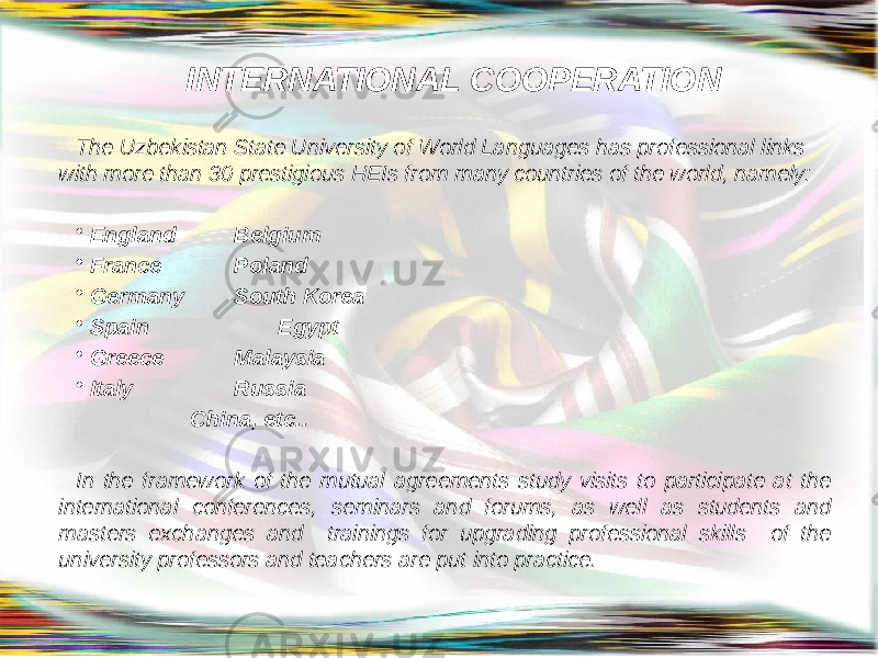 INTERNATIONAL COOPERATION The Uzbekistan State University of World Languages has professional links with more than 30 prestigious HEIs from many countries of the world, namely: • England Belgium • France Poland • Germany South Korea • Spain Egypt • Greece Malaysia • Italy Russia China, etc.. In the framework of the mutual agreements study visits to participate at the international conferences, seminars and forums, as well as students and masters exchanges and trainings for upgrading professional skills of the university professors and teachers are put into practice. 