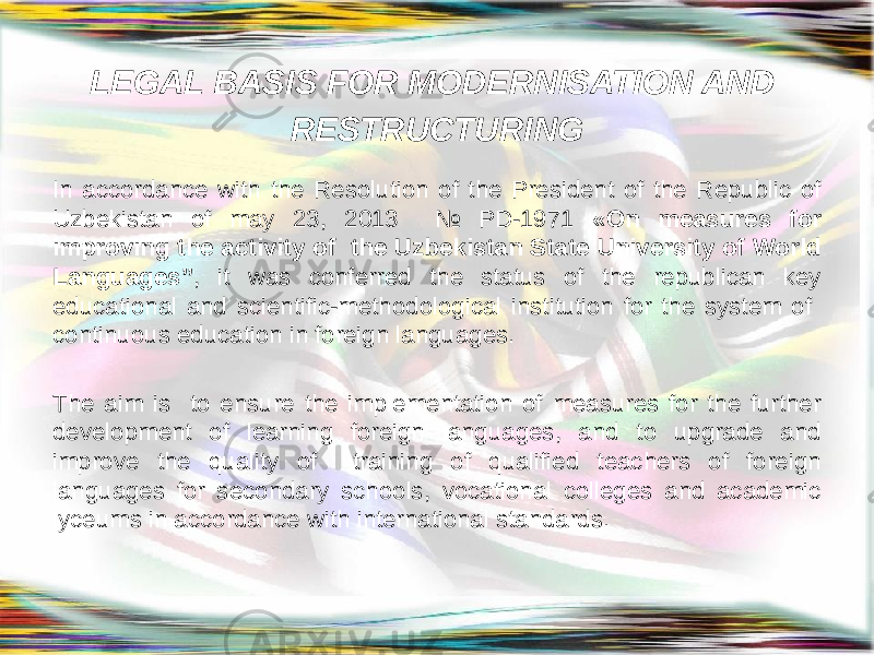LEGAL BASIS FOR MODERNISATION AND RESTRUCTURING In accordance with the Resolution of the President of the Republic of Uzbekistan of may 23, 2013 № PD-1971 «On measures for improving the activity of the Uzbekistan State University of World Languages” , it was conferred the status of the republican key educational and scientific-methodological institution for the system of continuous education in foreign languages. The aim is to ensure the implementation of measures for the further development of learning foreign languages, and to upgrade and improve the quality of training of qualified teachers of foreign languages for secondary schools, vocational colleges and academic lyceums in accordance with international standards. 