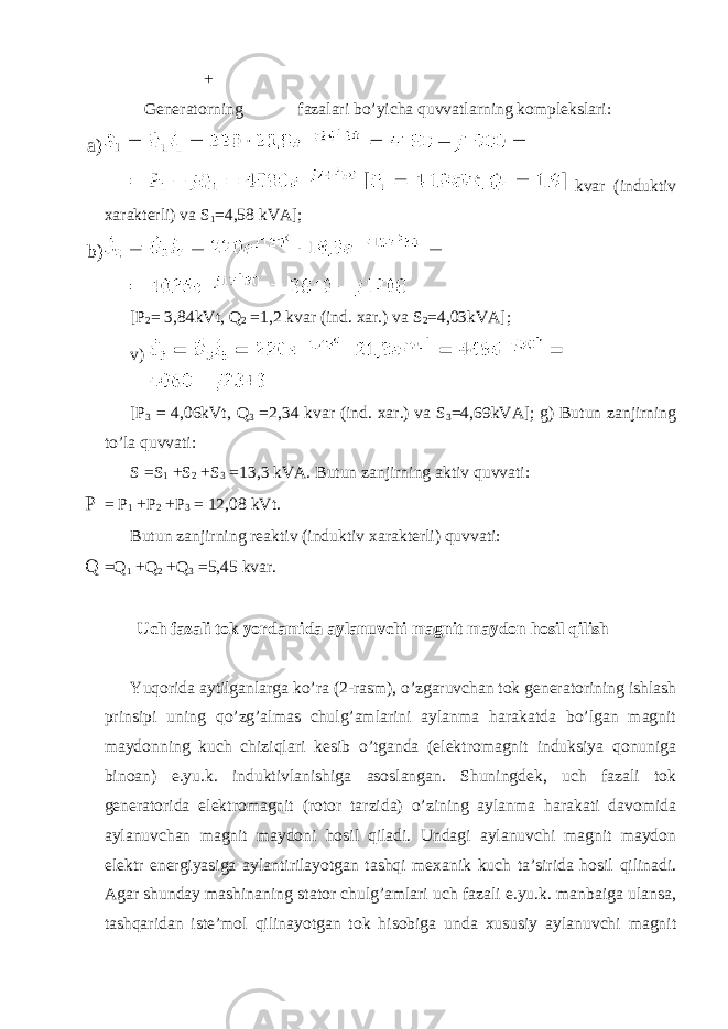 + Generatorning fazalari bo’yicha quvvatlarning komplekslari: a) kvar (induktiv xarakterli) va S 1 =4,58 kVA]; b) [P 2 = 3,84kVt, Q 2 =1,2 kvar (ind. xar.) va S 2 =4,03kVA]; v) [P 3 = 4,06kVt, Q 3 =2,34 kvar (ind. xar.) va S 3 =4,69kVA]; g) Butun zanjirning to’la quvvati: S =S 1 +S 2 +S 3 =13,3 kVA. Butun zanjirning aktiv quvvati: P = P 1 +P 2 +P 3 = 12,08 kVt. Butun zanjirning reaktiv (induktiv xarakterli) quvvati: Q =Q 1 +Q 2 +Q 3 =5,45 kvar. Uch fazali tok yordamida aylanuvchi magnit maydon hosil qilish Yuqorida aytilganlarga ko’ra (2-rasm), o’zgaruvchan tok generatorining ishlash prinsipi uning qo’zg’almas chulg’amlarini aylanma harakatda bo’lgan magnit maydonning kuch chiziqlari kesib o’tganda (elektromagnit induksiya qonuniga binoan) e.yu.k. induktivlanishiga asoslangan. Shuningdek, uch fazali tok generatorida elektromagnit (rotor tarzida) o’zining aylanma harakati davomida aylanuvchan magnit maydoni hosil qiladi. Undagi aylanuvchi magnit maydon elektr energiyasiga aylantirilayotgan tashqi mexanik kuch ta’sirida hosil qilinadi. Agar shunday mashinaning stator chulg’amlari uch fazali e.yu.k. manbaiga ulansa, tashqaridan iste’mol qilinayotgan tok hisobiga unda xususiy aylanuvchi magnit 