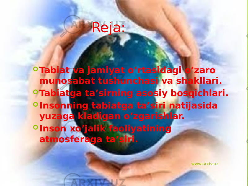 Reja:  Tabiat va jamiyat o’rtasidagi o’zaro munosabat tushunchasi va shakllari.  Tabiatga ta’sirning asosiy bosqichlari.  Insonning tabiatga ta’siri natijasida yuzaga kladigan o’zgarishlar.  Inson xo’jalik faoliyatining atmosferaga ta’siri. www.arxiv.uz 