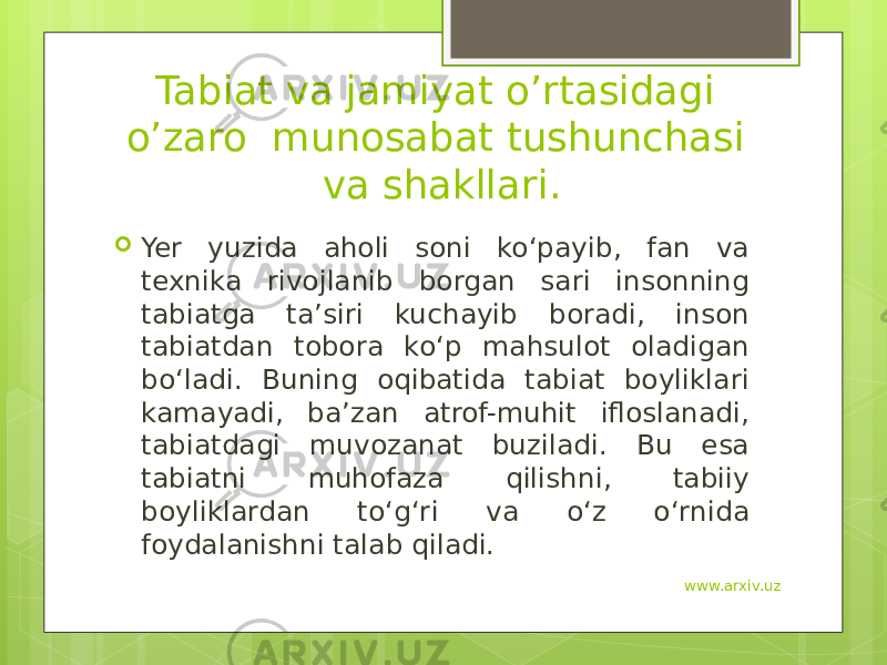 Tabiat va jamiyat o’rtasidagi o’zaro munosabat tushunchasi va shakllari.  Yer yuzida aholi soni ko‘payib, fan va texnika rivojlanib borgan sari insonning tabiatga ta’siri kuchayib boradi, inson tabiatdan tobora ko‘p mahsulot oladigan bo‘ladi. Buning oqibatida tabiat boyliklari kamayadi, ba’zan atrof-muhit ifloslanadi, tabiatdagi muvozanat buziladi. Bu esa tabiatni muhofaza qilishni, tabiiy boyliklardan to‘g‘ri va o‘z o‘rnida foydalanishni talab qiladi. www.arxiv.uz 