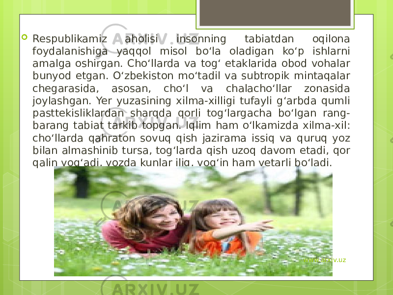  Respublikamiz aholisi insonning tabiatdan oqilona foydalanishiga yaqqol misol bo‘la oladigan ko‘p ishlarni amalga oshirgan. Cho‘llarda va tog‘ etaklarida obod vohalar bunyod etgan. O‘zbekiston mo‘tadil va subtropik mintaqalar chegarasida, asosan, cho‘l va chalacho‘llar zonasida joylashgan. Yer yuzasining xilma-xilligi tufayli g‘arbda qumli pasttekisliklardan sharqda qorli tog‘largacha bo‘lgan rang- barang tabiat tarkib topgan. Iqlim ham o‘lkamizda xilma-xil: cho‘llarda qahraton sovuq qish jazirama issiq va quruq yoz bilan almashinib tursa, tog‘larda qish uzoq davom etadi, qor qalin yog‘adi, yozda kunlar iliq, yog‘in ham yetarli bo‘ladi.  www.arxiv.uz 