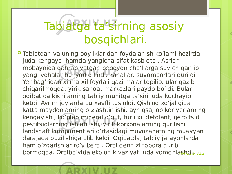 Tabiatga ta’sirning asosiy bosqichlari.  Tabiatdan va uning boyliklaridan foydalanish ko‘lami hozirda juda kengaydi hamda yangicha sifat kasb etdi. Asrlar mobaynida qahrab yotgan bepoyon cho‘llarga suv chiqarilib, yangi vohalar bunyod qilindi, kanallar, suvomborlari qurildi. Yer bag‘ridan xilma-xil foydali qazilmalar topilib, ular qazib chiqarilmoqda, yirik sanoat markazlari paydo bo‘ldi. Bular oqibatida kishilarning tabiiy muhitga ta’siri juda kuchayib ketdi. Ayrim joylarda bu xavfli tus oldi. Qishloq xo‘jaligida katta maydonlarning o‘zlashtirilishi, ayniqsa, obikor yerlarning kengayishi, ko‘plab mineral o‘g‘it, turli xil defolant, gerbitsid, pestitsidlarning ishlatilishi, yirik korxonalarning qurilishi landshaft komponentlari o‘rtasidagi muvozanatning muayyan darajada buzilishiga olib keldi. Oqibatda, tabiiy jarayonlarda ham o‘zgarishlar ro‘y berdi. Orol dengizi tobora qurib bormoqda. Orolbo‘yida ekologik vaziyat juda yomonlashdi. www.arxiv.uz 