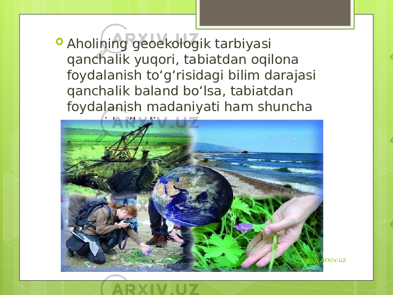  Aholining geoekologik tarbiyasi qanchalik yuqori, tabiatdan oqilona foydalanish to‘g‘risidagi bilim darajasi qanchalik baland bo‘lsa, tabiatdan foydalanish madaniyati ham shuncha yuqori bo‘ladi. www.arxiv.uz 