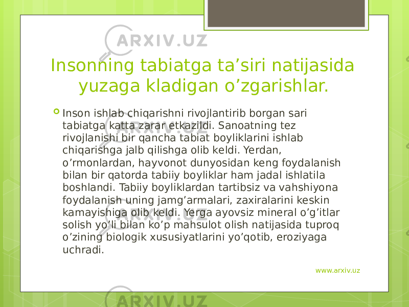 Insonning tabiatga ta’siri natijasida yuzaga kladigan o’zgarishlar.  Inson ishlab chiqarishni rivojlantirib borgan sari tabiatga katta zarar еtkazildi. Sanoatning tеz rivojlanishi bir qancha tabiat boyliklarini ishlab chiqarishga jalb qilishga olib kеldi. Yerdan, o’rmonlardan, hayvonot dunyosidan kеng foydalanish bilan bir qatorda tabiiy boyliklar ham jadal ishlatila boshlandi. Tabiiy boyliklardan tartibsiz va vahshiyona foydalanish uning jamg’armalari, zaxiralarini kеskin kamayishiga olib kеldi. Yerga ayovsiz minеral o’g’itlar solish yo’li bilan ko’p mahsulot olish natijasida tuproq o’zining biologik xususiyatlarini yo’qotib, eroziyaga uchradi.  www.arxiv.uz 