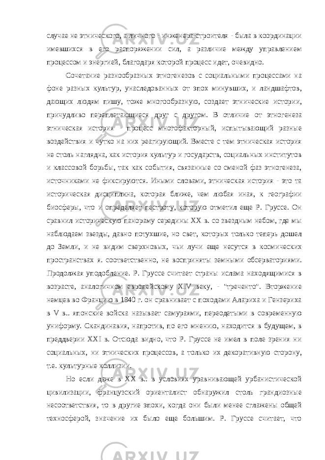 случае не этнического, а личного - инженера-строителя - была в координации имевшихся в его распоряжении сил, а различие между управлением процессом и энергией, благодаря которой процесс идет, очевидно. Сочетание разнообразных этногенезов с социальными процессами на фоне разных культур, унаследованных от эпох минувших, и ландшафтов, дающих людям пишу, тоже многообразную, создает этнические истории, причудливо переплетающиеся друг с другом. В отличие от этногенеза этническая история - процесс многофакторный, испытывающий разные воздействия и чутко на них реагирующий. Вместе с тем этническая история не столь наглядна, как история культур и государств, социальных институтов и классовой борьбы, так как события, связанные со сменой фаз этногенеза, источниками не фиксируются. Иными словами, этническая история - это та историческая дисциплина, которая ближе, чем любая иная, к географии биосферы, что и определяет пестроту, которую отметил еще Р. Груссе. Он сравнил историческую панораму середины XX в. со звездным небом, где мы наблюдаем звезды, давно потухшие, но свет, которых только теперь дошел до Земли, и не видим сверхновых, чьи лучи еще несутся в космических пространствах я. соответственно, не восприняты земными обсерваториями. Продолжая уподобление. Р. Груссе считает страны ислама находящимися в возрасте, аналогичном европейскому XIV веку, - &#34;треченто&#34;. Вторжение немцев во Францию в 1940 г. он сравнивает с походами Алариха и Гензериха в V в.. японские войска называет самураями, переодетыми в современную униформу. Скандинавия, напротив, по его мнению, находится в будущем, в преддверии XXI в. Отсюда видно, что Р. Груссе не имел в поле зрения ни социальных, ни этнических процессов, а только их декоративную сторону, т.е. культурные коллизии. Но если даже в XX в.. в условиях уравнивающей урбанистической цивилизации, французский ориенталист обнаружил столь грандиозные несоответствия, то в другие эпохи, когда они были менее сглажены общей техносферой, значение их было еще большим. Р. Груссе считает, что 