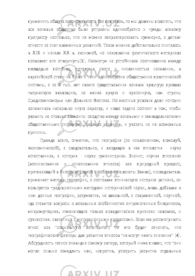 применить общую закономерность без поправок, то мы должны полагать, что все кочевые общества были устроены единообразно и чужды всякому прогрессу настолько, что их можно охарактеризовать суммарно, а детали отнести за счет племенных различий. Такое мнение действительно считалось в XIX и начале XX в. аксиомой, но накопление фактического материала позволяет его отвергнуть[3]. Несмотря на устойчивое соотношение между площадью пастбищ, поголовья скота и численностью населения, в евразийской степи не было и тени единообразия общественно-политической системы, а за 3 тыс. лет своего существования кочевая культура прошла творческую эволюцию, не менее яркую и красочную, чем страны Средиземноморья или Дальнего Востока. Но местные условия дали истории кочевников несколько иную окраску, и наша задача состоит в том, чтобы уловить не столько элементы сходства между кочевыми и земледельческими общественными системами, сколько различия, и указать на их возможные причины. Прежде всего, отметим, что география (за исключением, пожалуй, экономической), а следовательно, и входящая в нее этнология - наука естественная, а история - наука гуманитарная. Значит, изучая этногенез (возникновение и исчезновение этносов) как природный процесс, протекающий в биосфере (одной из оболочек планеты Земля), исследователь применяет методы географии, а составляя этническую историю региона, он пользуется традиционными методами исторической науки, лишь добавляя к ним данные географии, разумеется, не школьной, а современной, научной, где ставятся вопросы о локальных особенностях антропогенных биоценозов, микромутациях, изменяющих только поведенческие признаки человека, и сукиессиях. связанных с миграционными процессами. Если же рассматривать этнос как &#34;социальную категорию&#34;, то это будет означать, что географические факторы для развития этносов &#34;не могут иметь значения&#34; [4]. Абсурдность тезиса очевидна самому автору, который ниже пишет, что &#34;они могли сильно замедлить или, напротив, ускорить развитие отдельных 