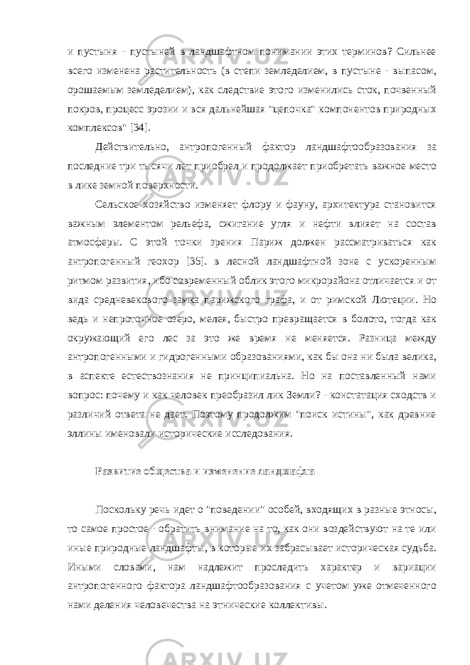 и пустыня - пустыней в ландшафтном понимании этих терминов? Сильнее всего изменена растительность (в степи земледелием, в пустыне - выпасом, орошаемым земледелием), как следствие этого изменились сток, почвенный покров, процесс эрозии и вся дальнейшая &#34;цепочка&#34; компонентов природных комплексов&#34; [34]. Действительно, антропогенный фактор ландшафтообразования за последние три тысячи лет приобрел и продолжает приобретать важное место в лике земной поверхности. Сельское хозяйство изменяет флору и фауну, архитектура становится важным элементом рельефа, сжигание угля и нефти влияет на состав атмосферы. С этой точки зрения Париж должен рассматриваться как антропогенный геохор [35]. в лесной ландшафтной зоне с ускоренным ритмом развития, ибо современный облик этого микрорайона отличается и от вида средневекового замка парижского графа, и от римской Лютеции. Но ведь и непроточное озеро, мелея, быстро превращается в болото, тогда как окружающий его лес за это же время не меняется. Разница между антропогенными и гидрогенными образованиями, как бы она ни была велика, в аспекте естествознания не принципиальна. Но на поставленный нами вопрос: почему и как человек преобразил лик Земли? - констатация сходств и различий ответа не дает. Поэтому продолжим &#34;поиск истины&#34;, как древние эллины именовали исторические исследования. Развитие общества и изменение ландшафта Поскольку речь идет о &#34;поведении&#34; особей, входящих в разные этносы, то самое простое - обратить внимание на то, как они воздействуют на те или иные природные ландшафты, в которые их забрасывает историческая судьба. Иными словами, нам надлежит проследить характер и вариации антропогенного фактора ландшафтообразования с учетом уже отмеченного нами деления человечества на этнические коллективы. 