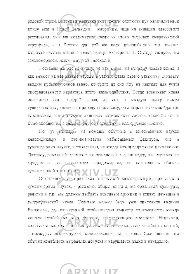 родовой строй. Бизонов в Америке уничтожили охотники при капитализме, а птицу моа в Новой Зеландии - маорийцы. еще не знавшие классового расслоения; они же акклиматизировали на своих островах американский картофель, а в России для той же цели понадобилась вся военно- бюрократическая машина императрицы Екатерины II. Отсюда следует, что закономерность лежит в другой плоскости. Поставим вопрос по-иному: не как влияет на природу человечество, а как влияют на нее разные народы в разных фазах своего развития? Этим мы вводим промежуточное звено, которого до сих пор не хватало для учета опосредованного характера этого взаимодействия. Тогда возникает новая опасность: если каждый народ, да еше в каждую эпоху своего существования, влияет на природу по-особому, то обозреть этот калейдоскоп невозможно, и мы рискуем лишиться возможности сделать какие бы то ни было обобщения, а следовательно, и осмыслить исследуемое явление. Но тут приходят на помощь обычные в естественных науках классификация и систематизация наблюдаемых факторов, что в гуманитарных науках, к сожалению, не всегда находит должное применение. Поэтому, говоря об этносах в их отношении к ландшафту, мы остаемся на фундаменте географического народоведения, не переходя в область гуманитарной этнографии. Отказавшись от признаков этнической классификации, принятых в гуманитарных науках, - расового, общественного, материальной культуры, религии и т.п., мы должны выбрать исходный принцип и аспект, лежащие в географической науке. Таковым может быть уже описанное явление биоценоза, где характерной особенностью является соразмерность между числом особей во всех формах, составляющих комплекс. Например, количество волков на данном участке зависит от количества зайцев и мышей, а последнее лимитируется количеством травы и воды. Соотношение это обычно колеблется в пределах допуска и нарушается редко и ненадолго. 