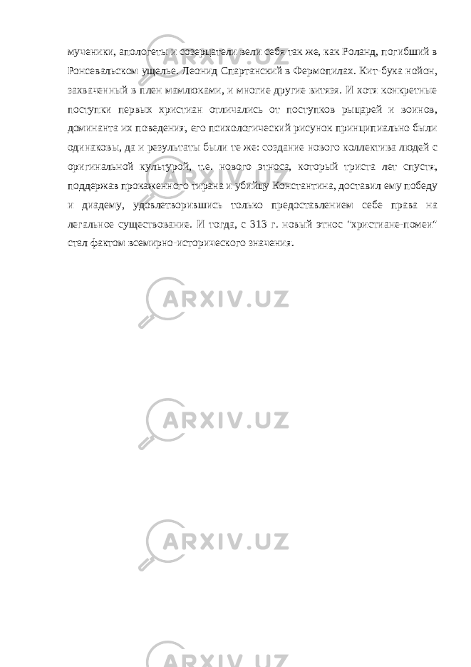 мученики, апологеты и созерцатели вели себя так же, как Роланд, погибший в Ронсевальском ущелье. Леонид Спартанский в Фермопилах. Кит-бука нойон, захваченный в плен мамлюками, и многие другие витязя. И хотя конкретные поступки первых христиан отличались от поступков рыцарей и воинов, доминанта их поведения, его психологический рисунок принципиально были одинаковы, да и результаты были те же: создание нового коллектива людей с оригинальной культурой, т.е. нового этноса, который триста лет спустя, поддержав прокаженного тирана и убийцу Константина, доставил ему победу и диадему, удовлетворившись только предоставлением себе права на легальное существование. И тогда, с 313 г. новый этнос &#34;христиане-помеи&#34; стал фактом всемирно-исторического значения. Размещено на Allbest.ru 