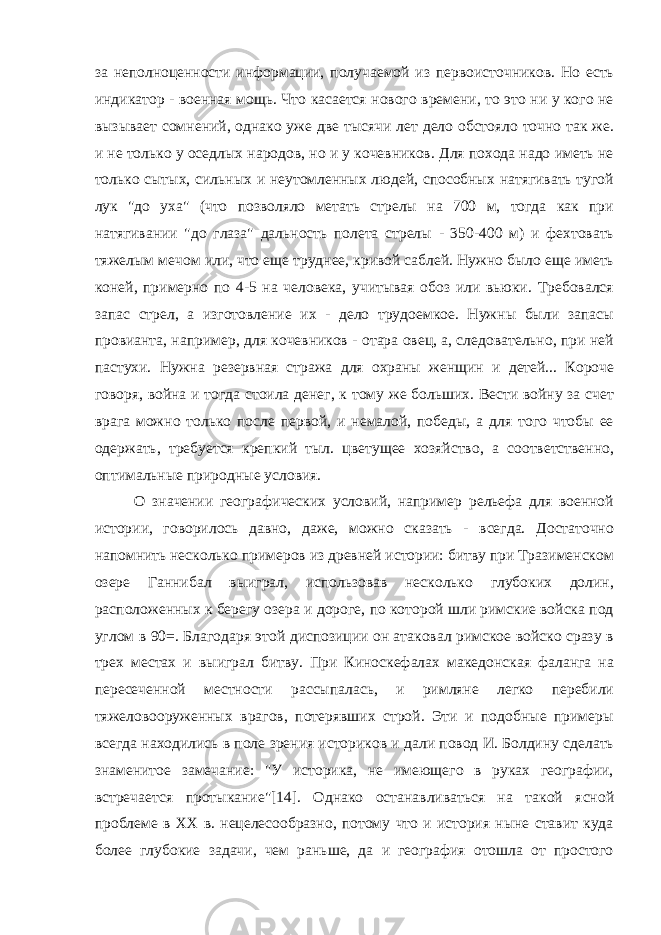 за неполноценности информации, получаемой из первоисточников. Но есть индикатор - военная мощь. Что касается нового времени, то это ни у кого не вызывает сомнений, однако уже две тысячи лет дело обстояло точно так же. и не только у оседлых народов, но и у кочевников. Для похода надо иметь не только сытых, сильных и неутомленных людей, способных натягивать тугой лук &#34;до уха&#34; (что позволяло метать стрелы на 700 м, тогда как при натягивании &#34;до глаза&#34; дальность полета стрелы - 350-400 м) и фехтовать тяжелым мечом или, что еще труднее, кривой саблей. Нужно было еще иметь коней, примерно по 4-5 на человека, учитывая обоз или вьюки. Требовался запас стрел, а изготовление их - дело трудоемкое. Нужны были запасы провианта, например, для кочевников - отара овец, а, следовательно, при ней пастухи. Нужна резервная стража для охраны женщин и детей... Короче говоря, война и тогда стоила денег, к тому же больших. Вести войну за счет врага можно только после первой, и немалой, победы, а для того чтобы ее одержать, требуется крепкий тыл. цветущее хозяйство, а соответственно, оптимальные природные условия. О значении географических условий, например рельефа для военной истории, говорилось давно, даже, можно сказать - всегда. Достаточно напомнить несколько примеров из древней истории: битву при Тразименском озере Ганнибал выиграл, использовав несколько глубоких долин, расположенных к берегу озера и дороге, по которой шли римские войска под углом в 90=. Благодаря этой диспозиции он атаковал римское войско сразу в трех местах и выиграл битву. При Киноскефалах македонская фаланга на пересеченной местности рассыпалась, и римляне легко перебили тяжеловооруженных врагов, потерявших строй. Эти и подобные примеры всегда находились в поле зрения историков и дали повод И. Болдину сделать знаменитое замечание: &#34;У историка, не имеющего в руках географии, встречается протыкание&#34;[14]. Однако останавливаться на такой ясной проблеме в XX в. нецелесообразно, потому что и история ныне ставит куда более глубокие задачи, чем раньше, да и география отошла от простого 