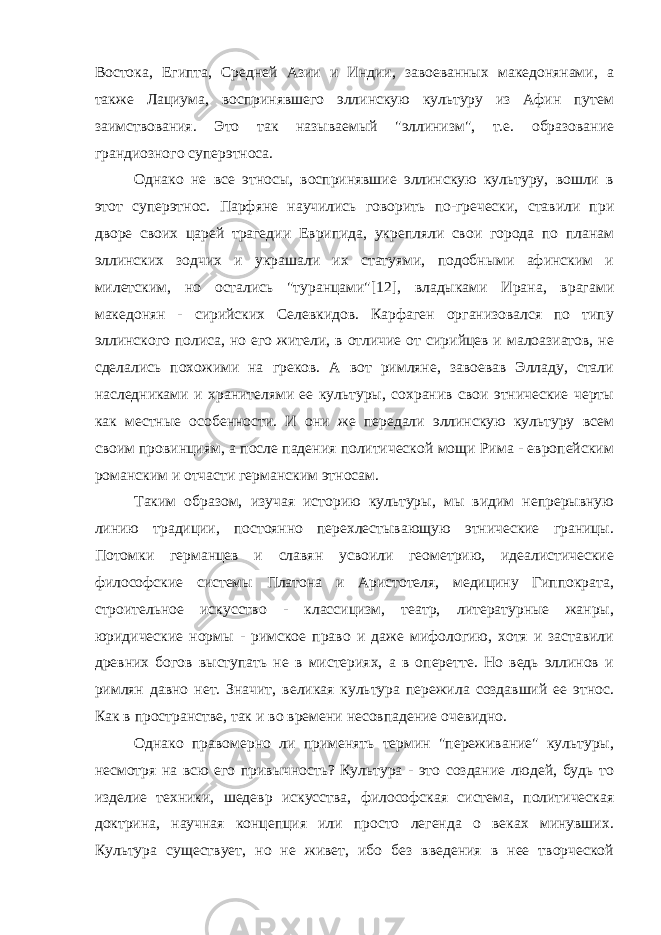 Востока, Египта, Средней Азии и Индии, завоеванных македонянами, а также Лациума, воспринявшего эллинскую культуру из Афин путем заимствования. Это так называемый &#34;эллинизм&#34;, т.е. образование грандиозного суперэтноса. Однако не все этносы, воспринявшие эллинскую культуру, вошли в этот суперэтнос. Парфяне научились говорить по-гречески, ставили при дворе своих царей трагедии Еврипида, укрепляли свои города по планам эллинских зодчих и украшали их статуями, подобными афинским и милетским, но остались &#34;туранцами&#34;[12], владыками Ирана, врагами македонян - сирийских Селевкидов. Карфаген организовался по типу эллинского полиса, но его жители, в отличие от сирийцев и малоазиатов, не сделались похожими на греков. А вот римляне, завоевав Элладу, стали наследниками и хранителями ее культуры, сохранив свои этнические черты как местные особенности. И они же передали эллинскую культуру всем своим провинциям, а после падения политической мощи Рима - европейским романским и отчасти германским этносам. Таким образом, изучая историю культуры, мы видим непрерывную линию традиции, постоянно перехлестывающую этнические границы. Потомки германцев и славян усвоили геометрию, идеалистические философские системы Платона и Аристотеля, медицину Гиппократа, строительное искусство - классицизм, театр, литературные жанры, юридические нормы - римское право и даже мифологию, хотя и заставили древних богов выступать не в мистериях, а в оперетте. Но ведь эллинов и римлян давно нет. Значит, великая культура пережила создавший ее этнос. Как в пространстве, так и во времени несовпадение очевидно. Однако правомерно ли применять термин &#34;переживание&#34; культуры, несмотря на всю его привычность? Культура - это создание людей, будь то изделие техники, шедевр искусства, философская система, политическая доктрина, научная концепция или просто легенда о веках минувших. Культура существует, но не живет, ибо без введения в нее творческой 