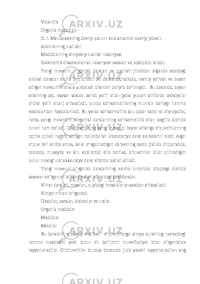 Valentlik Organik moddalar D. I. Mendeleevning davriy qonuni va elementlar davriy jadvali. Atomlarning tuzilishi Moddalarning kimyoviy tuzilish nazariyasi Elektrolitik dissotsialanish nazariyasi asoslari va boshqalar kiradi. Yangi mavzuni o’rganish darslari oz tuzilishi jihatidan olganda odatdagi aralash darsdan ancha farq qiladi. Bu darslarda, odatda, rasmiy so’rash va bayon etilgan mavzuni mahsus puxtalash qismlari qariyib bo’lmaydi. Bu daslarda, bayon etishning ozi, asosan sozlab berish yo’li bilan (yoki yuqori sinflarda lektsiyalar o’qish yo’li bilan) o’tkaziladi, bunda ko’rsatmallikning mumkin bo’lagn hamma vositalaridan foydalaniladi. Bu yerda ko’rsatmalilik shu qadar katta rol o’ynaydiki, hatto, yangi materialni o’rganish darslarining ko’rsatmalilik bilan bog‘liq alohida turlari ham bo’ladi. O’qituvchining yangi mavzuni bayon etishiga o’quvchilarning tajriba qilishi ham qushilgan hollarda ish laboratoriya darsi xarakterini oladi. Agar o’quv ishi sinfda emas, balki o’rganiladigan ob’ektning ozida (ishlab chiqarishda, tabiatda, muzeyda va shu kabilarda) olib borilsa, o’quvchilar bilan qilinadigan butun mashg‘ulot ekskursiya darsi sifatida tashkil etiladi. Yangi mavzuni o’rganish darslarining barcha turlaridan diqqatga alohida sazovar bo’lganlari kirish darslari bilan dastlabki darslar. Kirish darslari, masalan, quyidagi masalalar yuzasidan o’tkaziladi: Kimyo nimani o’rganadi. Oksidlar, asoslar, kislotalar va tuzlar. Organik moddalar Moddalar Metallar Bu darslarning asosiy vazifasi - o’quvchilarga kimyo kursining navbatdagi hamma masalasini yoki butun bir bo’limini muvaffaqiyat bilan o’rganishda tayyorlanadilar. O’qituvchilar bunday darslarda juda yaxshi tayyorlanadilar: eng 