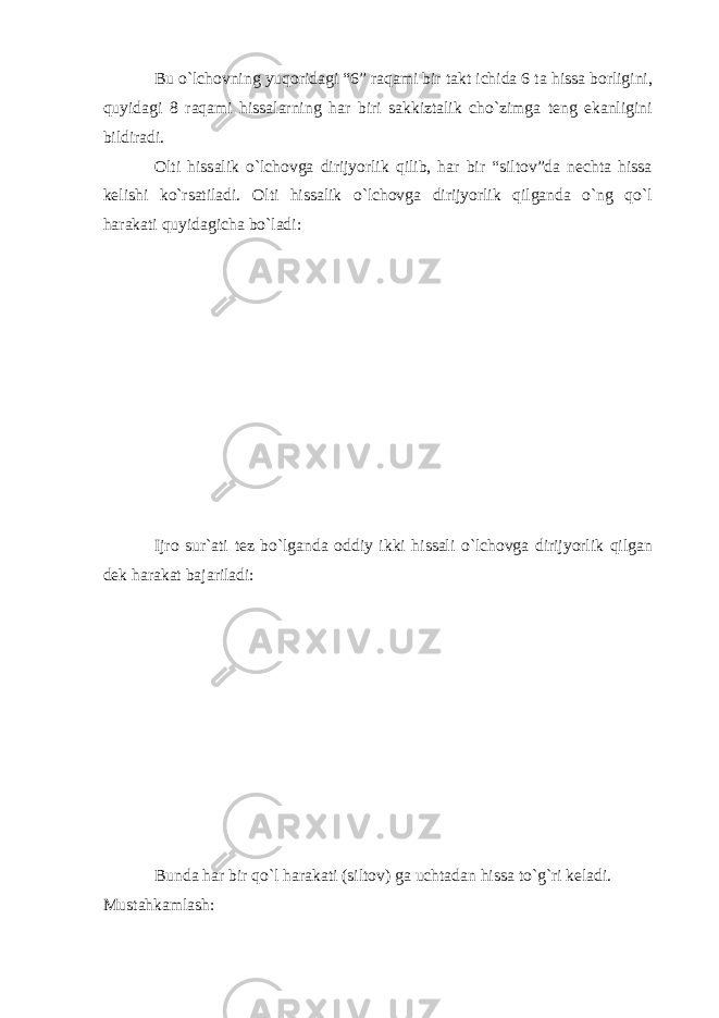 Bu o`lchovning yuqoridagi “6” raqami bir takt ichida 6 ta hissa borligini, quyidagi 8 raqami hissalarning har biri sakkiztalik cho`zimga teng ekanligini bildiradi. Olti hissalik o`lchovga dirijyorlik qilib, har bir “siltov”da nechta hissa kelishi ko`rsatiladi. Olti hissalik o`lchovga dirijyorlik qilganda o`ng qo`l harakati quyidagicha bo`ladi: Ijro sur`ati tez bo`lganda oddiy ikki hissali o`lchovga dirijyorlik qilgan dek harakat bajariladi: Bunda har bir qo`l harakati (siltov) ga uchtadan hissa to`g`ri keladi. Mustahkamlash: 