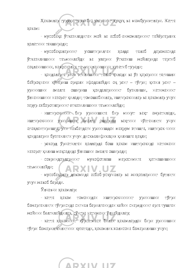 Ҳакамлар гуруҳи таркиби, уларнинг ҳуқуқ ва мажбуриятлари. Катта ҳакам: - мусобақа ўтказиладиган жой ва асбоб-анжомларнинг тайёргарлик ҳолатини текширади; - мусобақаларнинг уюштирилган ҳолда талаб даражасида ўтказилишини таъминлайди ва уларни ўтказиш жойларида тартиб сақланишини, хавфсизлик таъминланишини кузатиб туради; - қоидаларга риоя этилишини талаб қилади ва ўз қарорини тегишли байроқчани кўтариш орқали ифодалайди: оқ ранг – тўғри; қизил ранг – уринишни амалга ошириш қоидаларининг бузилиши, натижанинг ўлчанишини назорат қилади; томошабинлар, иштирокчилар ва ҳакамлар учун зарур ахборотларнинг етказилишини таъминлайди; - иштирокчини бир уринишига бир минут вақт ажратилади, иштирокчини уринишни амалга ошириш вақтини чўзганлиги учун огоҳлантиришга, уни навбатдаги уринишдан маҳрум этишга, иштирок-чини қоидаларни бузганлиги учун дисквалификация қилишга ҳақли; - рекорд ўрнатилган ҳолларда бош ҳакам иштирокида натижани назорат қилиш мақсадида ўлчашни амалга оширади; - совриндорларнинг мукофотлаш маросимига қатнашишини таъминлайди; - мусобақалар давомида асбоб-ускуналар ва жиҳозларнинг бутлиги учун жавоб беради. Ўлчовчи ҳакамлар: - катта ҳакам томонидан иштирокчининг уринишни тўғри бажарганлиги тўғрисида сигнал берилганидан кейин снаряднинг ерга тушган жойини белгилайдилар, сўнгра натижани ўлчайдилар; - катта ҳакамнинг кўрсатмаси билан ҳакамлардан бири уринишни тўғри бажарилганлигини кузатади, ҳакамлик холисона бажарилиши учун; 