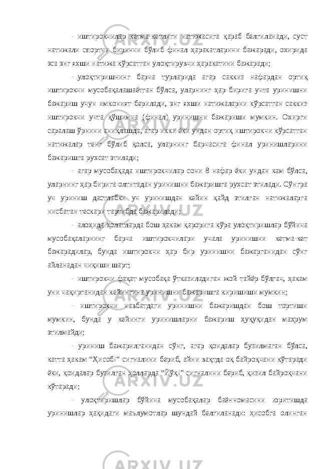 - иштирокчилар кетма-кетлиги натижасига қараб белгиланади, суст натижали спортчи биринчи бўлиб финал ҳаракатларини бажаради, охирида эса энг яхши натижа кўрсатган улоқтирувчи ҳаракатини бажаради; - улоқтиришнинг барча турларида агар саккиз нафардан ортиқ иштирокчи мусобақалашаётган бўлса, уларнинг ҳар бирига учта уринишни бажариш учун имконият берилади, энг яхши натижаларни кўрсатган саккиз иштирокчи учта қўшимча (финал) уринишни бажариши мумкин. Охирги саралаш ўрнини аниқлашда, агар икки ёки ундан ортиқ иштирокчи кўрсатган натижалар тенг бўлиб қолса, уларнинг барчасига финал уринишларини бажаришга рухсат этилади; - агар мусобақада иштирокчилар сони 8 нафар ёки ундан кам бўлса, уларнинг ҳар бирига олтитадан уринишни бажаришга рухсат этилади. Сўнгра уч уриниш дастлабки уч уринишдан кейин қайд этилган натижаларга нисбатан тескари тартибда бажарилади; - алоҳида ҳолатларда бош ҳакам қарорига кўра улоқтиришлар бўйича мусобақаларнинг барча иштирокчилари учала уринишни кетма-кет бажарадилар, бунда иштирокчи ҳар бир уринишни бажарганидан сўнг айланадан чиқиши шарт; - иштирокчи фақат мусобақа ўтказиладиган жой тайёр бўлгач, ҳакам уни чақирганидан кейингина уринишни бажаришга киришиши мумкин; - иштирокчи навбатдаги уринишни бажаришдан бош тортиши мумкин, бунда у кейинги уринишларни бажариш ҳуқуқидан маҳрум этилмайди; - уриниш бажарилганидан сўнг, агар қоидалар бузилмаган бўлса, катта ҳакам “Ҳисоб!” сигналини бериб, айни вақтда оқ байроқчани кўтаради ёки, қоидалар бузилган ҳолларда “Йўқ!” сигналини бериб, қизил байроқчани кўтаради; - улоқтиришлар бўйича мусобақалар баённомасини юритишда уринишлар ҳақидаги маълумотлар шундай белгиланади: ҳисобга олинган 