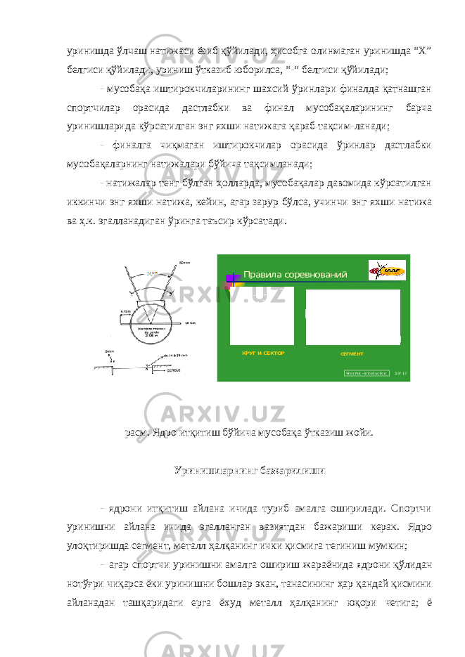 уринишда ўлчаш натижаси ёзиб қўйилади, ҳисобга олинмаган уринишда “Х” белгиси қўйилади, уриниш ўтказиб юборилса, “-“ белгиси қўйилади; - мусобақа иштирокчиларининг шахсий ўринлари финалда қатнашган спортчилар орасида дастлабки ва финал мусобақаларининг барча уринишларида кўрсатилган энг яхши натижага қараб тақсим-ланади; - финалга чиқмаган иштирокчилар орасида ўринлар дастлабки мусобақаларнинг натижалари бўйича тақсимланади; - натижалар тенг бўлган ҳолларда, мусобақалар давомида кўрсатилган иккинчи энг яхши натижа, кейин, агар зарур бўлса, учинчи энг яхши натижа ва ҳ.к. эгалланадиган ўринга таъсир кўрсатади. Sho t Put -Introd uc tion Правила соревнований КРУГ ИСЕКТОР СЕГМЕНТ 2 of 17 рaсм. Ядрo итқитиш бўйича мусобақа ўтказиш жойи. Уринишларнинг бажарилиши - я дрoни итқитиш айлана ичида туриб амалга оширилади. Спортчи уринишни айлана ичида эгалланган вазиятдан бажариши керак. Ядрo улоқтиришда сегмент, металл ҳалқанинг ички қисмига тегиниш мумкин; - агар спортчи уринишни амалга ошириш жараёнида ядрoни қўлидан нотўғри чиқарса ёки уринишни бошлар экан, танасининг ҳар қандай қисмини айланадан ташқаридаги ерга ёхуд металл ҳалқанинг юқори четига; ё 