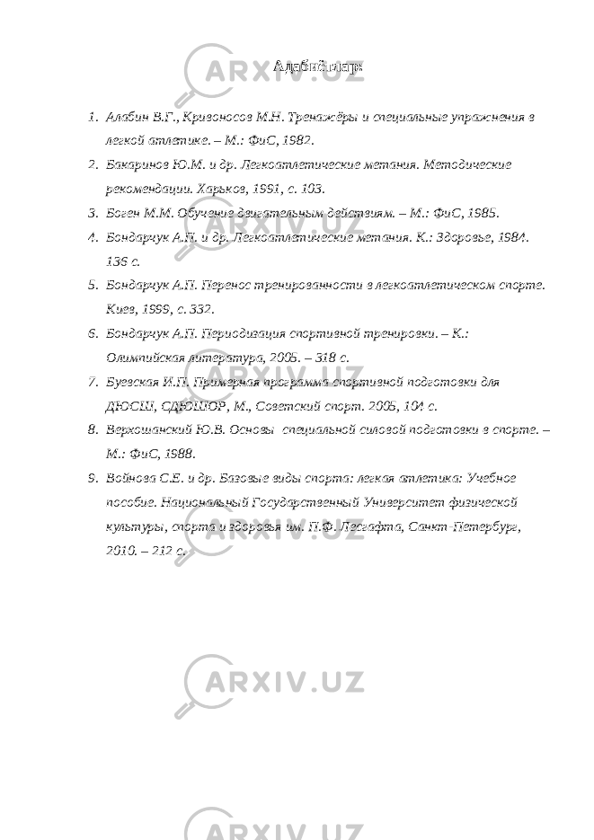 Адабиётлар : 1. Алабин В.Г., Кривоносов М.Н. Тренажёры и специальные упражнения в легкой атлетике. – М.: Фи C , 1982. 2. Бакаринов Ю.М. и др. Легкоатлетические метания. Методические рекомендации. Харьков, 1991, с. 103. 3. Боген М.М. Обучение двигательным действиям. – М.: Фи C , 1985. 4. Бондарчук А.П. и др. Легкоатлетические метания. К.: Здоровье, 1984. 136 с. 5. Бондарчук А.П. Перенос тренированности в легкоатлетическом спорте. Киев, 1999, с. 332. 6. Бондарчук А.П. Периодизация спортивной тренировки. – К.: Олимпийская литература, 2005. – 318 с. 7. Буевская И.П. Примерная программа спортивной подготовки для ДЮСШ, СДЮШОР, М., Советский спорт. 2005, 104 с. 8. Верхошанский Ю.В. Основы специальной силовой подготовки в спорте. – М.: Фи C , 1988. 9. Войнова С.Е. и др. Базовые виды спорта: легкая атлетика: Учебное пособие. Национальный Государственный Университет физической культуры, спорта и здоровья им. П.Ф. Лесгафта, Санкт-Петербург, 2010. – 212 с. 