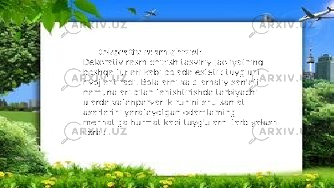 Dekorativ rasm chizish. Dekorativ rasm chizish tasviriy faoliyatning boshqa turlari kabi bolada estetik tuyg&#39;uni rivojlantiradi. Bolalarni xalq amaliy san&#39;ati namunalari bilan tanishtirishda tarbiyachi ularda vatanparvarlik ruhini shu san&#39;at asarlarini yaratayotgan odamlarning mehnatiga hurmat kabi tuyg&#39;ularni tarbiyalash kerak. 