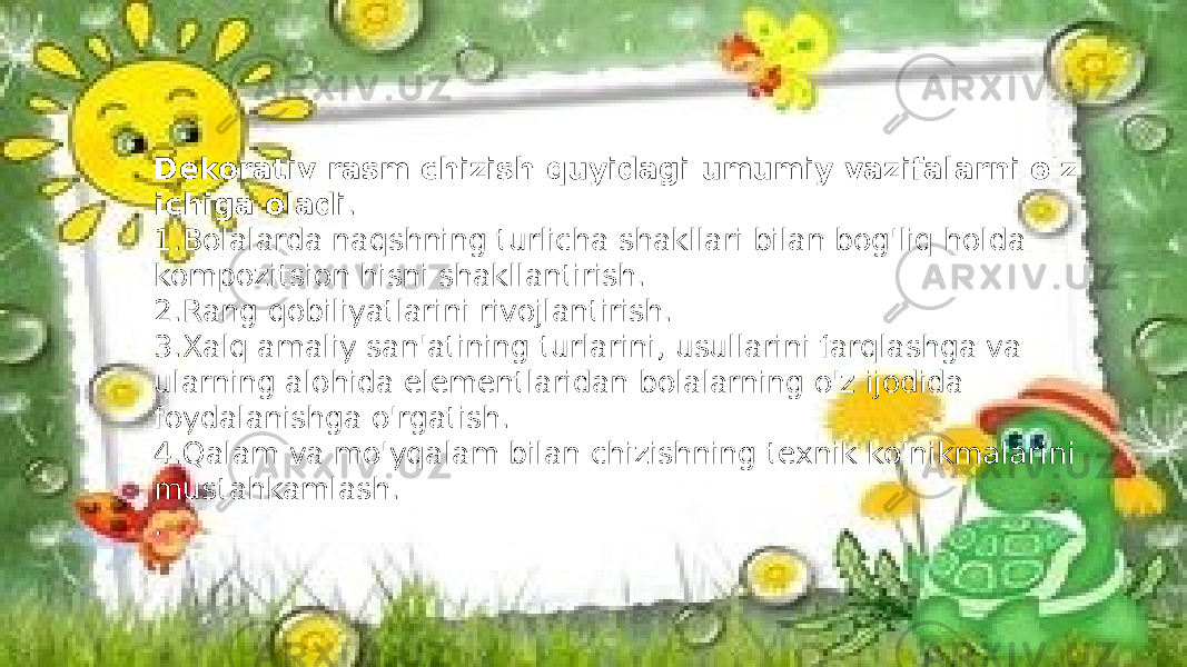 Dekorativ rasm chizish quyidagi umumiy vazifalarni o&#39;z ichiga oladi . 1.Bolalarda naqshning turlicha shakllari bilan bog&#39;liq holda kompozitsion hisni shakllantirish. 2.Rang qobiliyatlarini rivojlantirish. 3.Xalq amaliy san&#39;atining turlarini, usullarini farqlashga va ularning alohida elementlaridan bolalarning o&#39;z ijodida foydalanishga o&#39;rgatish. 4.Qalam va mo&#39;yqalam bilan chizishning texnik ko&#39;nikmalarini mustahkamlash. . 