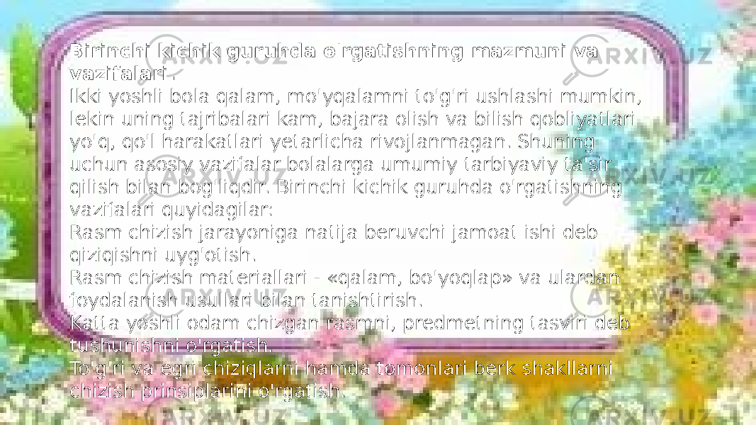 Birinchi kichik guruhda o&#39;rgatishning mazmuni va vazifalari. Ikki yoshli bola qalam, mo&#39;yqalamni to&#39;g&#39;ri ushlashi mumkin, lekin uning tajribalari kam, bajara olish va bilish qobliyatlari yo&#39;q, qo&#39;l harakatlari yetarlicha rivojlanmagan. Shuning uchun asosiy vazifalar bolalarga umumiy tarbiyaviy ta&#39;sir qilish bilan bog&#39;liqdir. Birinchi kichik guruhda o&#39;rgatishning vazifalari quyidagilar: Rasm chizish jarayoniga natija beruvchi jamoat ishi deb qiziqishni uyg&#39;otish. Rasm chizish materiallari - «qalam, bo&#39;yoqlap» va ulardan foydalanish usullari bilan tanishtirish. Katta yoshli odam chizgan rasmni, predmetning tasviri deb tushunishni o&#39;rgatish. To&#39;g&#39;ri va egri chiziqlarni hamda tomonlari berk shakllarni chizish prinsiplarini o&#39;rgatish. 