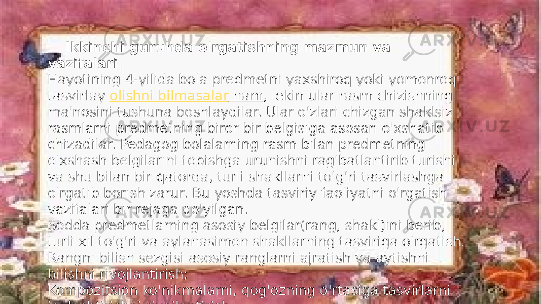  Ikkinchi guruhda o&#39;rgatishning mazmun va vazifalari. Hayotining 4-yilida bola predmetni yaxshiroq yoki yomonroq tasvirlay  olishni bilmasalar ham , lekin ular rasm chizishning ma&#39;nosini tushuna boshlaydilar. Ular o&#39;zlari chizgan shaklsiz rasmlarni predmetning biror bir belgisiga asosan o&#39;xshatib chizadilar. Pedagog bolalarning rasm bilan predmetning o&#39;xshash belgilarini topishga urunishni rag&#39;batlantirib turishi va shu bilan bir qatorda, turli shakllarni to&#39;g&#39;ri tasvirlashga o&#39;rgatib borish zarur. Bu yoshda tasviriy faoliyatni o&#39;rgatish vazifalari bir rejaga qo&#39;yilgan. Sodda predmetlarning asosiy belgilar(rang, shakl)ini berib, turli xil to&#39;g&#39;ri va aylanasimon shakllarning tasviriga o&#39;rgatish. Rangni bilish sezgisi asosiy ranglarni ajratish va aytishni bilishni rivojlantirish; Kompozitsion ko&#39;nikmalarni, qog&#39;ozning o&#39;rtasiga tasvirlarni joylashtirishni rivojlantirish. 