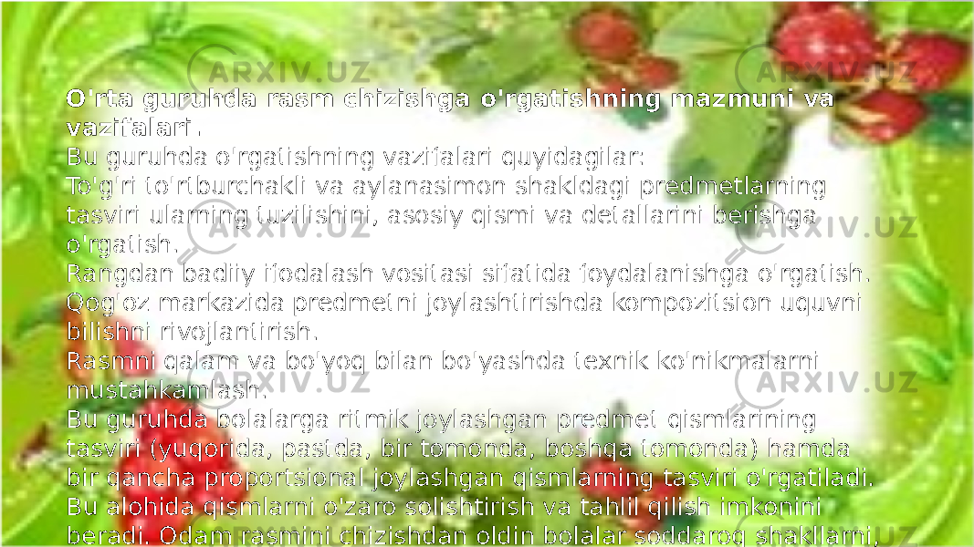 O&#39;rta guruhda rasm chizishga o&#39;rgatishning mazmuni va vazifalari. Bu guruhda o&#39;rgatishning vazifalari quyidagilar: To&#39;g&#39;ri to&#39;rtburchakli va aylanasimon shakldagi predmetlarning tasviri ularning tuzilishini, asosiy qismi va detallarini berishga o&#39;rgatish. Rangdan badiiy ifodalash vositasi sifatida foydalanishga o&#39;rgatish. Qog&#39;oz markazida predmetni joylashtirishda kompozitsion uquvni bilishni rivojlantirish. Rasmni qalam va bo&#39;yoq bilan bo&#39;yashda texnik ko&#39;nikmalarni mustahkamlash. Bu guruhda bolalarga ritmik joylashgan predmet qismlarining tasviri (yuqorida, pastda, bir tomonda, boshqa tomonda) hamda bir qancha proportsional joylashgan qismlarning tasviri o&#39;rgatiladi. Bu alohida qismlarni o&#39;zaro solishtirish va tahlil qilish imkonini beradi. Odam rasmini chizishdan oldin bolalar soddaroq shakllarni, ya&#39;ni qorbobo nevolyashka, matreshka, qo&#39;g&#39;irchoqlarni chizishga o&#39;rgatilgan edi . 