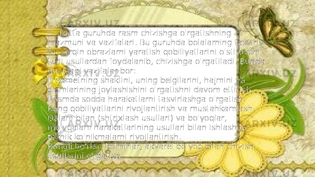 Katta guruhda rasm chizishga o&#39;rgatishning mazmuni va vazifalari. Bu guruhda bolalarning tasviriy va yorqin obrazlarni yaratish qobiliyatlarini o&#39;stiruvchi turli usullardan foydalanib, chizishga o&#39;rgatiladi. Bunda quyidagi vazifalar bor: Predmetning shaklini, uning belgilarini, hajmini va qismlarining joylashishini o&#39;rgatishni davom ettirish. Rasmda sodda harakatlarni tasvirlashga o&#39;rgatish. Rang qobiliyatlarini rivojlantirish va mustahkamlash. Qalam bilan (shtrixlash usullari) va bo&#39;yoqlar, mo&#39;yqalam harakatlarining usullari bilan ishlashda texnik ko&#39;nikmalarni rivojlantirish. Rangli bo&#39;rlar, ko&#39;mirlar, akvarel bo&#39;yoq bilan chizish usullarini o&#39;rgatish. 