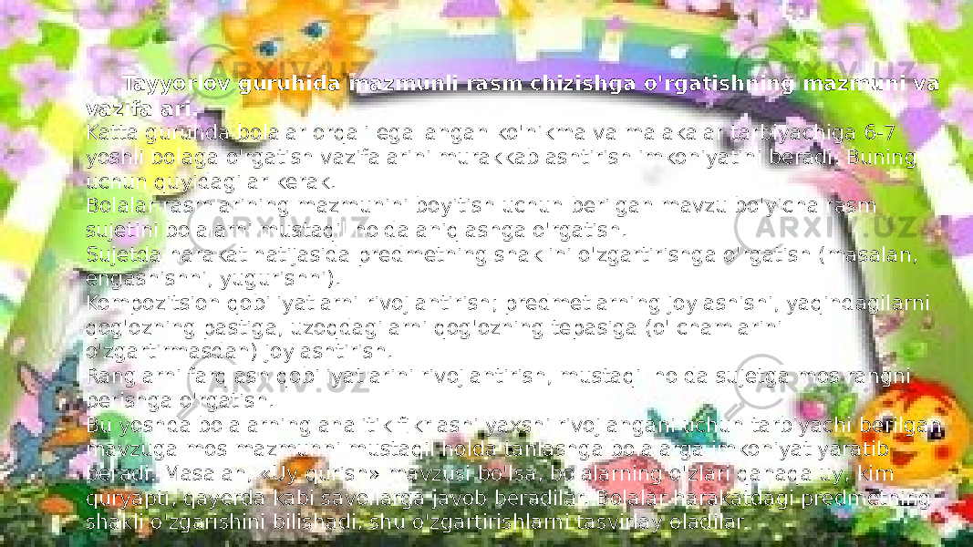 Tayyorlov guruhida mazmunli rasm chizishga o&#39;rgatishning mazmuni va vazifalari. Katta guruhda bolalar orqali egallangan ko&#39;nikma va malakalar tarbiyachiga 6-7 yoshli bolaga o&#39;rgatish vazifalarini murakkablashtirish imkoniyatini beradi. Buning uchun quyidagilar kerak. Bolalar rasmlarining mazmunini boyitish uchun berilgan mavzu bo&#39;yicha rasm sujetini bolalarni mustaqil holda aniqlashga o&#39;rgatish. Sujetda harakat natijasida predmetning shaklini o&#39;zgartirishga o&#39;rgatish (masalan, engashishni, yugurishni). Kompozitsion qobiliyatlarni rivojlantirish; predmetlarning joylashishi, yaqindagilarni qog&#39;ozning pastiga, uzoqdagilarni qog&#39;ozning tepasiga (o&#39;lchamlarini o&#39;zgartirmasdan) joylashtirish. Ranglarni farqlash qobiliyatlarini rivojlantirish, mustaqil holda sujetga mos rangni berishga o&#39;rgatish. Bu yoshda bolalarning analitik fikrlashi yaxshi rivojlangani uchun tarbiyachi berilgan mavzuga mos mazmunni mustaqil holda tanlashga bolalarga imkoniyat yaratib beradi. Masalan, «Uy qurish» mavzusi bo&#39;lsa, bolalarning o&#39;zlari qanaqa uy, kim quryapti, qayerda kabi savollarga javob beradilar. Bolalar harakatdagi predmetning shakli o&#39;zgarishini bilishadi, shu o&#39;zgartirishlarni tasvirlay oladilar. 