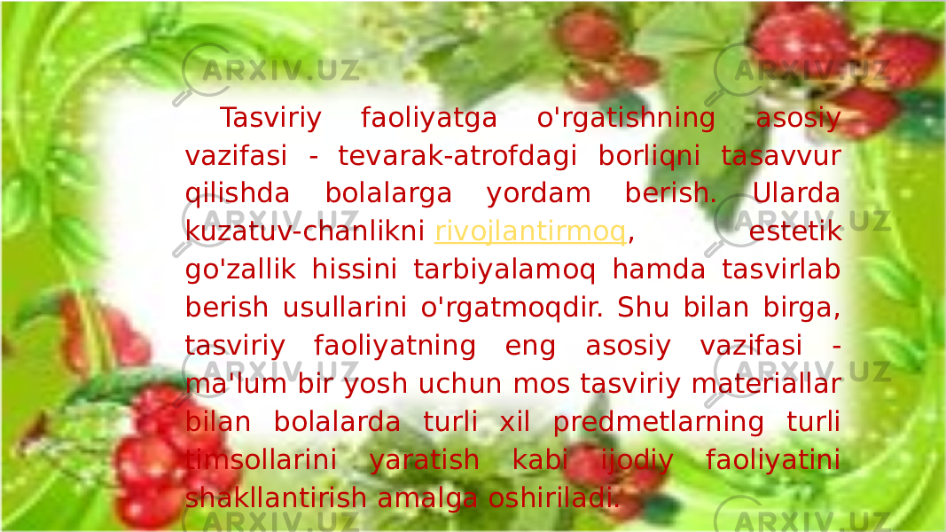 Tasviriy faoliyatga o&#39;rgatishning asosiy vazifasi - tevarak-atrofdagi borliqni tasavvur qilishda bolalarga yordam berish. Ularda kuzatuv-chanlikni  rivojlantirmoq , estetik go&#39;zallik hissini tarbiyalamoq hamda tasvirlab berish usullarini o&#39;rgatmoqdir. Shu bilan birga, tasviriy faoliyatning eng asosiy vazifasi - ma&#39;lum bir yosh uchun mos tasviriy materiallar bilan bolalarda turli xil predmetlarning turli timsollarini yaratish kabi ijodiy faoliyatini shakllantirish amalga oshiriladi. 