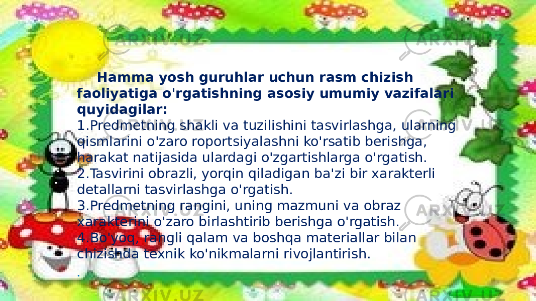 Hamma yosh guruhlar uchun rasm chizish faoliyatiga o&#39;rgatishning asosiy umumiy vazifalari quyidagilar: 1.Predmetning shakli va tuzilishini tasvirlashga, ularning qismlarini o&#39;zaro roportsiyalashni ko&#39;rsatib berishga, harakat natijasida ulardagi o&#39;zgartishlarga o&#39;rgatish. 2.Tasvirini obrazli, yorqin qiladigan ba&#39;zi bir xarakterli detallarni tasvirlashga o&#39;rgatish. 3.Predmetning rangini, uning mazmuni va obraz xarakterini o&#39;zaro birlashtirib berishga o&#39;rgatish. 4.Bo&#39;yoq, rangli qalam va boshqa materiallar bilan chizishda texnik ko&#39;nikmalarni rivojlantirish. . 