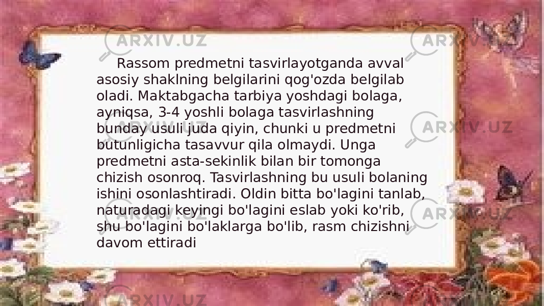 Rassom predmetni tasvirlayotganda avval asosiy shaklning belgilarini qog&#39;ozda belgilab oladi. Maktabgacha tarbiya yoshdagi bolaga, ayniqsa, 3-4 yoshli bolaga tasvirlashning bunday usuli juda qiyin, chunki u predmetni butunligicha tasavvur qila olmaydi. Unga predmetni asta-sekinlik bilan bir tomonga chizish osonroq. Tasvirlashning bu usuli bolaning ishini osonlashtiradi. Oldin bitta bo&#39;lagini tanlab, naturadagi keyingi bo&#39;lagini eslab yoki ko&#39;rib, shu bo&#39;lagini bo&#39;laklarga bo&#39;lib, rasm chizishni davom ettiradi 