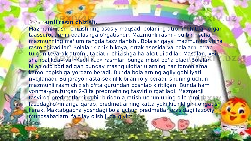 Mazm unli rasm chizish. Mazmunli rasm chizishning asosiy maqsadi bolaning atrof-muhitdan olgan taassurotlarini ifodalashga o&#39;rgatishdir. Mazmunli rasm - bu bir necha mazmunning ma&#39;lum rangda tasvirlanishi. Bolalar qaysi mazmun bo&#39;yicha rasm chizadilar? Bolalar kichik hikoya, ertak asosida va bolalarni o&#39;rab turgan tevarak-atrofni, tabiatni chizishga harakat qiladilar. Masalan, «Biz shanbalikda» va «Kech kuz» rasmlari bunga misol bo&#39;la oladi. Bolalar bilan olib boriladigan bunday mashg&#39;ulotlar ularning har tomonlama kamol topishiga yordam beradi. Bunda bolalarning aqliy qobiliyati rivojlanadi. Bu jarayon asta-sekinlik bilan ro&#39;y beradi, shuning uchun mazmunli rasm chizish o&#39;rta guruhdan boshlab kiritilgan. Bunda ham yonma-yon turgan 2-3 ta predmetning tasviri o&#39;rgatiladi. Mazmunli tasvirda predmetlarning bir-biridan ajratish uchun uning o&#39;lchamini, fazodagi o&#39;rinlariga qarab, predmetlarning katta yoki kichikligini o&#39;rgatish kerak. Maktabgacha yoshdagi bola uchun predmetlar orasidagi fazoviy munosabatlarni farqlay olish juda qiyin 