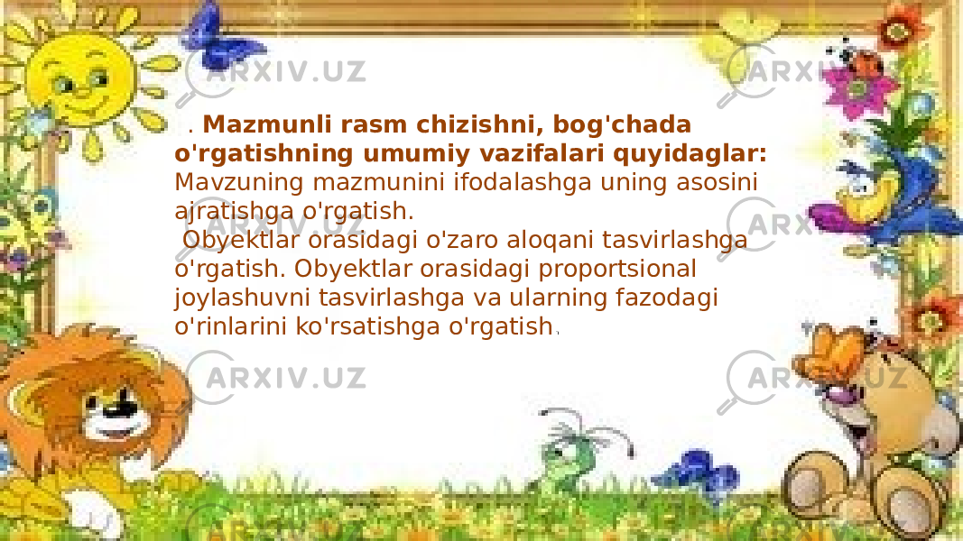  . Mazmunli rasm chizishni, bog&#39;chada o&#39;rgatishning umumiy vazifalari quyidaglar: Mavzuning mazmunini ifodalashga uning asosini ajratishga o&#39;rgatish. Obyektlar orasidagi o&#39;zaro aloqani tasvirlashga o&#39;rgatish. Obyektlar orasidagi proportsional joylashuvni tasvirlashga va ularning fazodagi o&#39;rinlarini ko&#39;rsatishga o&#39;rgatish . 