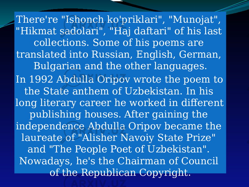 There&#39;re &#34;Ishonch ko&#39;priklari&#34;, &#34;Munojat&#34;, &#34;Hikmat sadolari&#34;, &#34;Haj daftari&#34; of his last collections. Some of his poems are translated into Russian, English, German, Bulgarian and the other languages. In 1992 Abdulla Oripov wrote the poem to the State anthem of Uzbekistan. In his long literary career he worked in different publishing houses. After gaining the independence Abdulla Oripov became the laureate of &#34;Alisher Navoiy State Prize&#34; and &#34;The People Poet of Uzbekistan&#34;. Nowadays, he&#39;s the Chairman of Council of the Republican Copyright. 