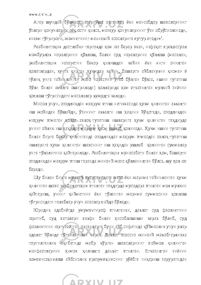 www.arxiv.uz Агар шундай бўлмаса, агар ўша органлар ёки мансабдор шахсларнинг ўзлари қонунларни оёқ ости қилса, мазкур қонунларнинг ўзи обрўсизланади, янаям тўғрироғи, жамиятнинг маънавий асосларига путур етади» 1 . Реабилитация дастлабки терговда ҳам юз берар экан, нафақат процессуал мажбурлов чораларини қўллаш, балки суд чораларини қўллаш (масалан, реабилитация назоратни бекор қилишдан кейин ёки янги очилган ҳолатлардан, кучга кирган ҳукмдан кейин, башарти айбланувчи қисман ё тўлиқ унга тайинланган жазо чорасини ўтаб бўлган бўлса, ишни тугатиш йўли билан амалга оширилади) ҳолларида ҳам етказилган мулкий зиённи қоплаш тўғрисидаги масалалар вужудга келади. Мисол учун, озодликдан маҳрум этиш натижасида ҳукм қилинган аввалги иш жойидан бўшайди, ўзининг аввалги иш ҳақини йўқотади, озодликдан маҳрум этмаган ҳолда ахлоқ-тузатиш ишларига ҳукм қилинган тақдирда унинг ойлик иш ҳақидан маълум қисм ушлаб қолинади. Ҳукм ишни тугатиш билан бирга бекор қилинганда озодликдан маҳрум этмасдан ахлоқ-тузатиш ишларига ҳукм қилинган шахснинг иш ҳақидан ушлаб қолинган суммалар унга тўлалигича қайтарилади. Реабилитация муносабати билан ҳам, башарти озодликдан маҳрум этиш тарзида жиноий жазо қўлланилган бўлса, шу ҳол юз беради. Шу билан бирга мулкий хусусиятдаги жазо ёки жарима тайинланган ҳукм қилинган шахс реабилитация этилган тақдирда мусодара этилган мол-мулкни қайтариш, унинг қийматини ёки тўланган жарима суммасини қоплаш тўғрисидаги талаблар учун асослар пайдо бўлади. Юридик адабиётда умумэътироф этилганки, давлат суд фаолиятини юритиб, суд хатолари хавфи билан ҳисоблашиши керак бўлиб, суд фаолиятини юргизаётган органларга буни айб сифатида қўймаслик учун улар адолат йўлида тўғриланиши керак. Давлат асоссиз жиноий жавобгарликка тортилганлик оқибатида жабр кўрган шахсларнинг поймол қилинган манфаатларини ҳимоя қилишга даъват этилган. Етказилган зиённи компенсациялаш айбсизлик презумпциясини рўёбга чиқариш заруратидан 