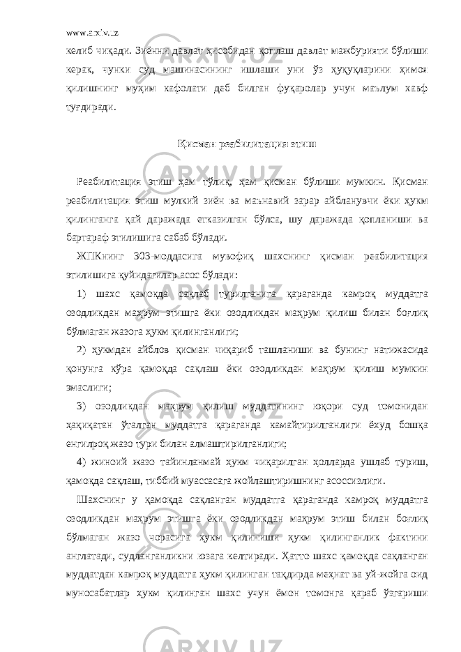 www.arxiv.uz келиб чиқади. Зиённи давлат ҳисобидан қоплаш давлат мажбурияти бўлиши керак, чунки суд машинасининг ишлаши уни ўз ҳуқуқларини ҳимоя қилишнинг муҳим кафолати деб билган фуқаролар учун маълум хавф туғдиради.   Қисман реабилитация этиш   Реабилитация этиш ҳам тўлиқ, ҳам қисман бўлиши мумкин. Қисман реабилитация этиш мулкий зиён ва маънавий зарар айбланувчи ёки ҳукм қилинганга қай даражада етказилган бўлса, шу даражада қопланиши ва бартараф этилишига сабаб бўлади. ЖПКнинг 303-моддасига мувофиқ шахснинг қисман реабилитация этилишига қуйидагилар асос бўлади: 1) шахс қамоқда сақлаб турилганига қараганда камроқ муддатга озодликдан маҳрум этишга ёки озодликдан маҳрум қилиш билан боғлиқ бўлмаган жазога ҳукм қилинганлиги; 2) ҳукмдан айблов қисман чиқариб ташланиши ва бунинг натижасида қонунга кўра қамоқда сақлаш ёки озодликдан маҳрум қилиш мумкин эмаслиги; 3) озодликдан маҳрум қилиш муддатининг юқори суд томонидан ҳақиқатан ўталган муддатга қараганда камайтирилганлиги ёхуд бошқа енгилроқ жазо тури билан алмаштирилганлиги; 4) жиноий жазо тайинланмай ҳукм чиқарилган ҳолларда ушлаб туриш, қамоқда сақлаш, тиббий муассасага жойлаштиришнинг асоссизлиги. Шахснинг у қамоқда сақланган муддатга қараганда камроқ муддатга озодликдан маҳрум этишга ёки озодликдан маҳрум этиш билан боғлиқ бўлмаган жазо чорасига ҳукм қилиниши ҳукм қилинганлик фактини англатади, судланганликни юзага келтиради. Ҳатто шахс қамоқда сақланган муддатдан камроқ муддатга ҳукм қилинган тақдирда меҳнат ва уй-жойга оид муносабатлар ҳукм қилинган шахс учун ёмон томонга қараб ўзгариши 